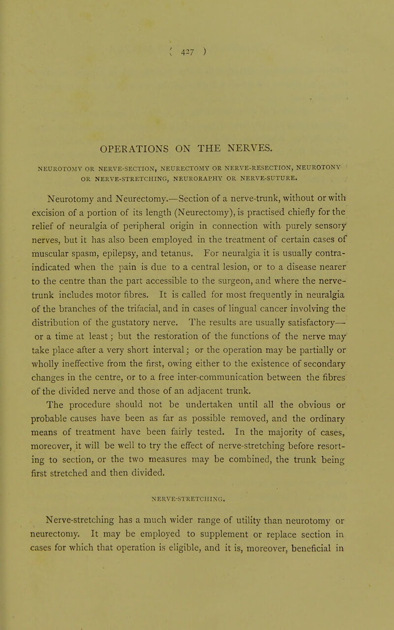 : ) OPERATIONS ON THE NERVES. NEUROTOMY OR NERVE-SECTION, NEURECTOMY OR NERVE-RESECTION, NEUROTONY OR NERVE-STRETCHING, NEURORAPHY OR NERVE-SUTURE. Neurotomy and Neurectomy.—Section of a nerve-trunk, without or with excision of a portion of its length (Neurectomy), is practised chiefly for the relief of neuralgia of peripheral origin in connection with purely sensory nerves, but it has also been employed in the treatment of certain cases of muscular spasm, epilepsy, and tetanus. For neuralgia it is usually contra- indicated when the pain is due to a central lesion, or to a disease nearer to the centre than the part accessible to the surgeon, and where the nerve- trunk includes motor fibres. It is called for most frequently in neuralgia of the branches of the trifacial, and in cases of lingual cancer involving the distribution of the gustatory nerve. The results are usually satisfactory— or a time at least; but the restoration of the functions of the nerve may take place after a very short interval; or the operation may be partially or wholly ineffective from the first, owing either to the existence of secondary changes in the centre, or to a free inter-communication between the fibres of the divided nerve and those of an adjacent trunk. The procedure should not be undertaken until all the obvious or probable causes have been as far as possible removed, and the ordinary means of treatment have been fairly tested. In the majority of cases, moreover, it will be well to try the effect of nerve-stretching before resort- ing to section, or the two measures may be combined, the trunk being first stretched and then divided. NERVE-STRETCHING. Nerve-Stretching has a much wider range of utility than neurotomy or neurectomy. It may be employed to supplement or replace section in cases for which that operation is eligible, and it is, moreover, beneficial in
