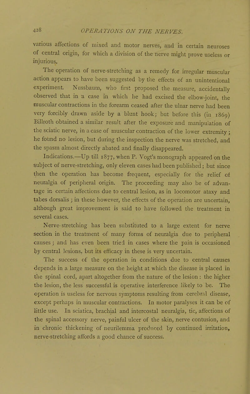 various affections of mixed and motor nerves, and in certain neuroses of central origin, for which a division of the nerve might prove useless or injurious. The operation of nerve-stretching as a remedy for irregular muscular action appears to have been suggested by the effects of an unintentional experiment. Nussbaum, Avho first proposed the measure, accidentally observed that in a case in which he had excised the elbow-joint, the muscular contractions in the forearm ceased after the ulnar nerve had been very forcibly drawn aside by a blunt hook; but before this (in 1869) Billroth obtained a similar result after the exposure and manipulation of the sciatic nerve, in a case of muscular contraction of the lower extremity; he found no lesion, but during the inspection the nerve was stretched, and the spasm almost directly abated and finally disappeared. Indications.—Up till 1877, when P. Vogt's monograph appeared on the subject of nerve-stretching, only eleven cases had been published; but since then the operation has become frequent, especially for the relief of neuralgia of peripheral origin. The proceeding may also be of advan- tage in certain affections due to central lesion, as in locomotor ataxy and tabes dorsalis ; in these however, the effects of the operation are uncertain, although great improvement is said to have followed the treatment in several cases. Nerve-stretching has been substituted to a large extent for nerve section in the treatment of many forms of neuralgia due to peripheral causes ; and has even been tried in cases where the pain is occasioned by central lesions, but its efficacy in these is very uncertain. The success of the operation in conditions due to central causes depends in a large measure on the height at which the disease is placed in the spinal cord, apart altogether from the nature of the lesion : the higher the lesion, the less successful is operative interference likely to be. The operation is useless for nervous symptoms resulting from cerebral disease, except perhaps in muscular contractions. In motor paralyses it can be of little use. In sciatica, brachial and intercostal neuralgia, tic, affections of the spinal accessory nerve, painful ulcer of the skin, .nerve contusion, and in chronic thickening of neurilemma produced by continued irritation, nerve-stretching affords a good chance of success.