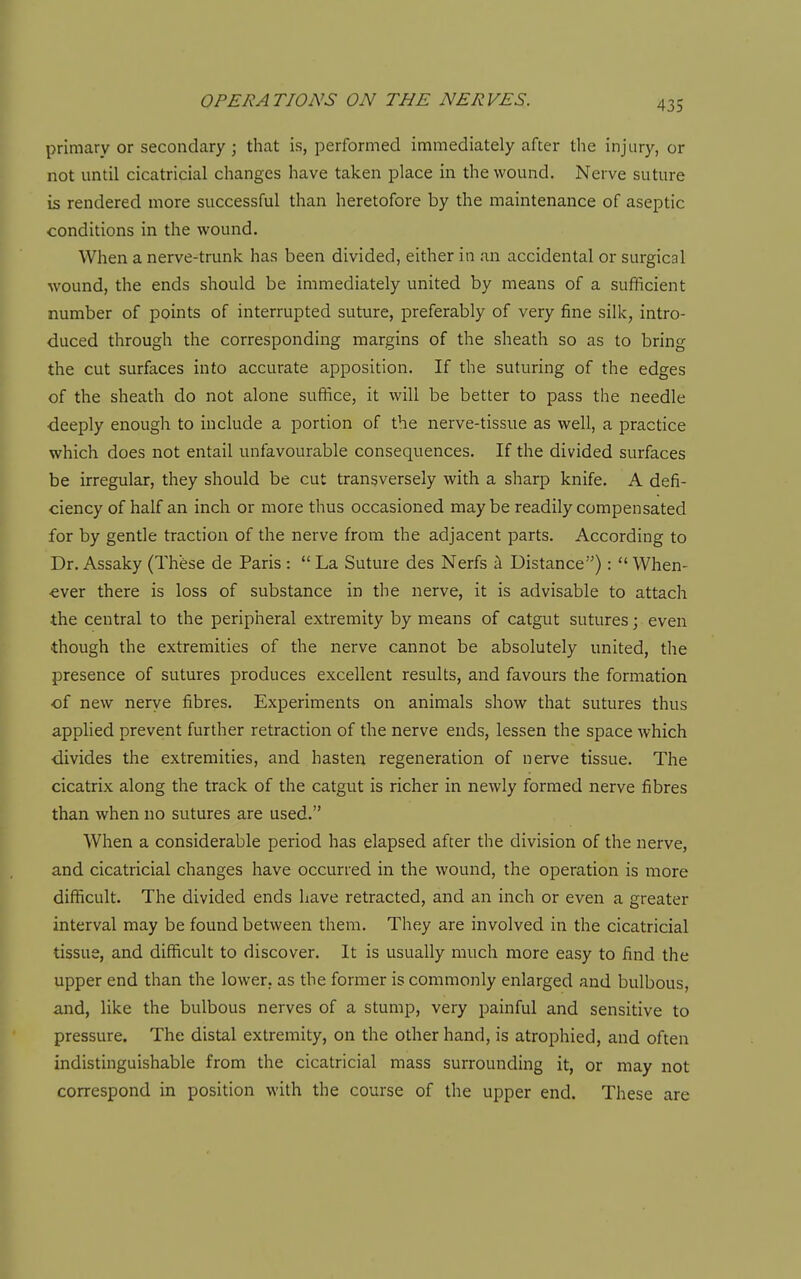 primary or secondary; that is, performed immediately after the injury, or not until cicatricial changes have taken place in the wound. Nerve suture is rendered more successful than heretofore by the maintenance of aseptic conditions in the wound. When a nerve-trunk has been divided, either in an accidental or surgical wound, the ends should be immediately united by means of a sufficient number of points of interrupted suture, preferably of very fine silk, intro- duced through the corresponding margins of the sheath so as to bring the cut surfaces into accurate apposition. If the suturing of the edges of the sheath do not alone suffice, it will be better to pass the needle •deeply enough to include a portion of the nerve-tissue as well, a practice which does not entail unfavourable consequences. If the divided surfaces be irregular, they should be cut transversely with a sharp knife. A defi- ciency of half an inch or more thus occasioned may be readily compensated for by gentle traction of the nerve from the adjacent parts. According to Dr. Assaky (Th'ese de Paris :  La Suture des Nerfs i Distance):  When- ever there is loss of substance in the nerve, it is advisable to attach the central to the peripheral extremity by means of catgut sutures; even ■though the extremities of the nerve cannot be absolutely united, the presence of sutures produces excellent results, and favours the formation of new nerye fibres. Experiments on animals show that sutures thus applied prevent further retraction of the nerve ends, lessen the space which divides the extremities, and hasten regeneration of nerve tissue. The cicatrix along the track of the catgut is richer in newly formed nerve fibres than when no sutures are used. When a considerable period has elapsed after the division of the nerve, and cicatricial changes have occurred in the wound, the operation is more difficult. The divided ends have retracted, and an inch or even a greater interval may be found between them. They are involved in the cicatricial tissue, and difficult to discover. It is usually much more easy to find the upper end than the lower, as the former is commonly enlarged and bulbous, and, like the bulbous nerves of a stump, very painful and sensitive to pressure. The distal extremity, on the other hand, is atrophied, and often indistinguishable from the cicatricial mass surrounding it, or may not correspond in position with the course of the upper end. These are