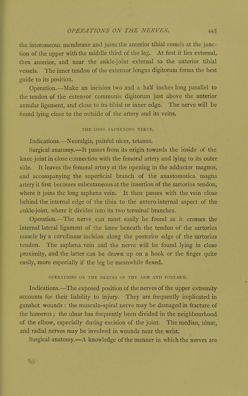 the interosseous membrane and joins the anterior tibial vessels at the junc- tion of the upper with the middle third of the leg. At first it lies external, then anterior, and near the ankle-joint external to the anterior tibial vessels. The inner tendon of the extensor longus digitorum forms the best guide to its position. Operation.—Make an incision two and a half inches long parallel to the tendon of the extensor communis digitorum just above the anterior annular ligament, and close to its tibial or inner edge. The nerve will be found lying close to the outside of the artery and its veins. THE LONG SAPHENOUS NERVE. Indications.—Neuralgia, painful ulcer, tetanus. Surgical anatomy.—It passes from its origin towards the inside of the knee-joint in close connection with the femoral artery and lying to its outer side. It leaves the femoral artery at the opening in the adductor magnus, and accompanying the superficial branch of the anastomotica magna artery it first becomes subcutaneous at the insertion of the sartorius tendon, where it joins the long saphena vein. It then passes with the vein close behind the internal edge of the tibia to the antero-internal aspect of the ankle-joint, where it divides into its two terminal branches. Operation.—The nerve can most easily be found as it crosses the internal lateral ligament of the knee beneath the tendon of the sartorius muscle by a curvilinear incision along the posterior edge of the sartorius tendon. The saphena vein and the nerve will be found lying in close proximity, and the latter can be drawn up on a hook or the finger quite easily, more especially if the leg be meanwhile flexed. OPERATIONS ON THE NERVES OF THE ARM AND FOREARM. Indications.—The exposed position of the nerves of the upper extremity accounts for their liability to injury. They are frequently implicated in gunshot wounds : the musculo-spiral nerve may be damaged in fracture of the humerus; the ulnar has frequently been divided in the neighbourhood of the elbow, especially during excision of the joint. The median, ulnar, and radial nerves may be involved in wounds near the wrist. Surgical anatomy.—A knowledge of the manner in which the nerves are