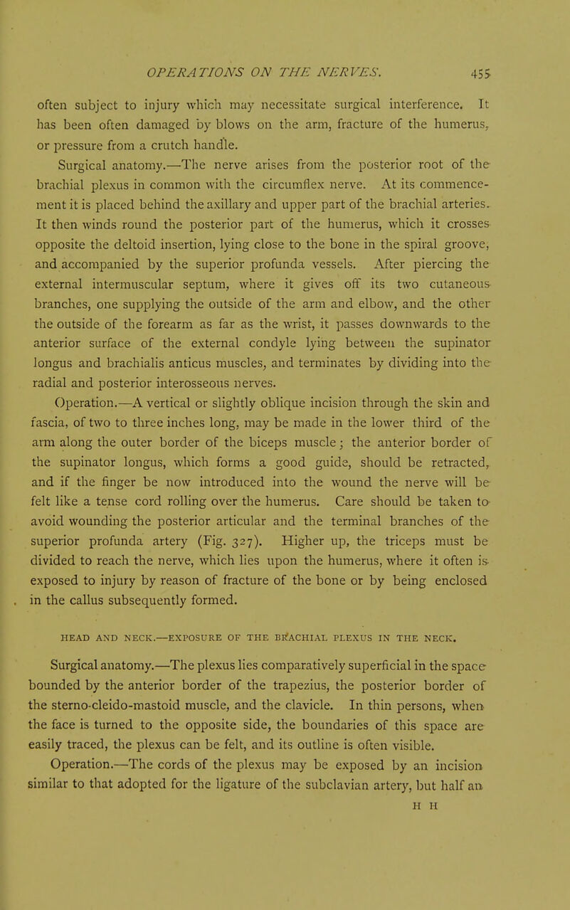 often subject to injury which may necessitate surgical interference. It has been often damaged by blows on the arm, fracture of the humerus, or pressure from a crutch handle. Surgical anatomy.—The nerve arises from the posterior root of the brachial plexus in common with the circumflex nerve. At its commence- ment it is placed behind the axillary and upper part of the brachial arteries. It then winds round the posterior part of the humerus, which it crosses opposite the deltoid insertion, lying close to the bone in the spiral groove, and accompanied by the superior profunda vessels. After piercing the external intermuscular septum, where it gives off its two cutaneous branches, one supplying the outside of the arm and elbow, and the other the outside of the forearm as far as the wrist, it passes downwards to the anterior surface of the external condyle lying between the supinator longus and brachialis anticus muscles, and terminates by dividing into the radial and posterior interosseous nerves. Operation.—A vertical or slightly oblique incision through the skin and fascia, of two to three inches long, may be made in the lower third of the arm along the outer border of the biceps muscle; the anterior border of the supinator longus, which forms a good guide, should be retracted, and if the finger be now introduced into the wound the nerve will be felt like a tense cord rolling over the humerus. Care should be taken ta avoid wounding the posterior articular and the terminal branches of the superior profunda artery (Fig. 327). Higher up, the triceps must be divided to reach the nerve, which lies upon the humerus, where it often is- exposed to injury by reason of fracture of the bone or by being enclosed in the callus subsequently formed. HEAD AND NECK.—EXPOSURE OF THE BEIACHIAL PLEXUS IN THE NECK. Surgical anatomy.—The plexus lies comparatively superficial in the space bounded by the anterior border of the trapezius, the posterior border of the sterno-cleido-mastoid muscle, and the clavicle. In thin persons, whei> the face is turned to the opposite side, the boundaries of this space are easily traced, the plexus can be felt, and its outline is often visible. Operation.—The cords of the plexus may be exposed by an incision similar to that adopted for the ligature of the subclavian artery, but half an. H li