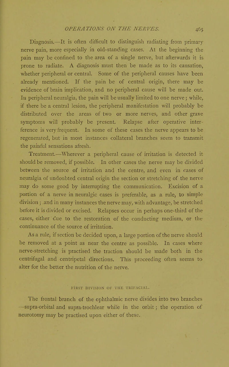Diagnosis.—It is often difficult to distinguish radiating from primary nerve pain, more especially iii old-standing cases. At the beginning the pain may be confined to the area of a single nerve, but afterwards it is prone to radiate. A diagnosis must then be made as to its causation, whether peripheral or central. Some of the peripheral causes have been already mentioned. If the pain be of central origin, there may be evidence of brain implication, and no perijjheral cause will be made out. In peripheral neuralgia, the pain will be usually limited to one nerve 5 while^ if there be a central lesion, the peripheral manifestation will probably be distributed over the areas of two or more nerves, and other grave symptoms will probably be present. Relapse after operative inter- ference is very frequent. In some of these cases the nerve appears to be regenerated, but in most instances collateral branches seem to transmit the painful sensations afresh. Treatment.—Wherever a peripheral cause of irritation is detected it should be removed, if possible. In other cases the nerve may be divided between the source of irritation and the centre, and even in cases of neuralgia of undoubted central origin the section or stretching of the nerve may do some good by interrupting the communication. Excision of a portion of a nerve in neuralgic cases is preferable, as a rule, to simple division; .and in many instances the nerve may, with advantage, be stretched before it is divided or excised. Relapses occur in perhaps one-third of the cases, either due to the restoration of the conducting medium, or the continuance of the source of irritation. As a rule, if section be decided upon, a large portion of the nerve should be removed at a point as near the centre as possible. In cases where nerve-stretching is practised the traction should be made both in the centrifugal and centripetal directions. This proceeding often seems to alter for the better the nutrition of the nerve. riRST DIVISION OF THE TRII ACIAI.. The frontal branch of the ophthalmic nerve divides into two branches —supra-orbital and supra-trochlear while in the orbit; the operation of neurotomy may be practised upon either of these.
