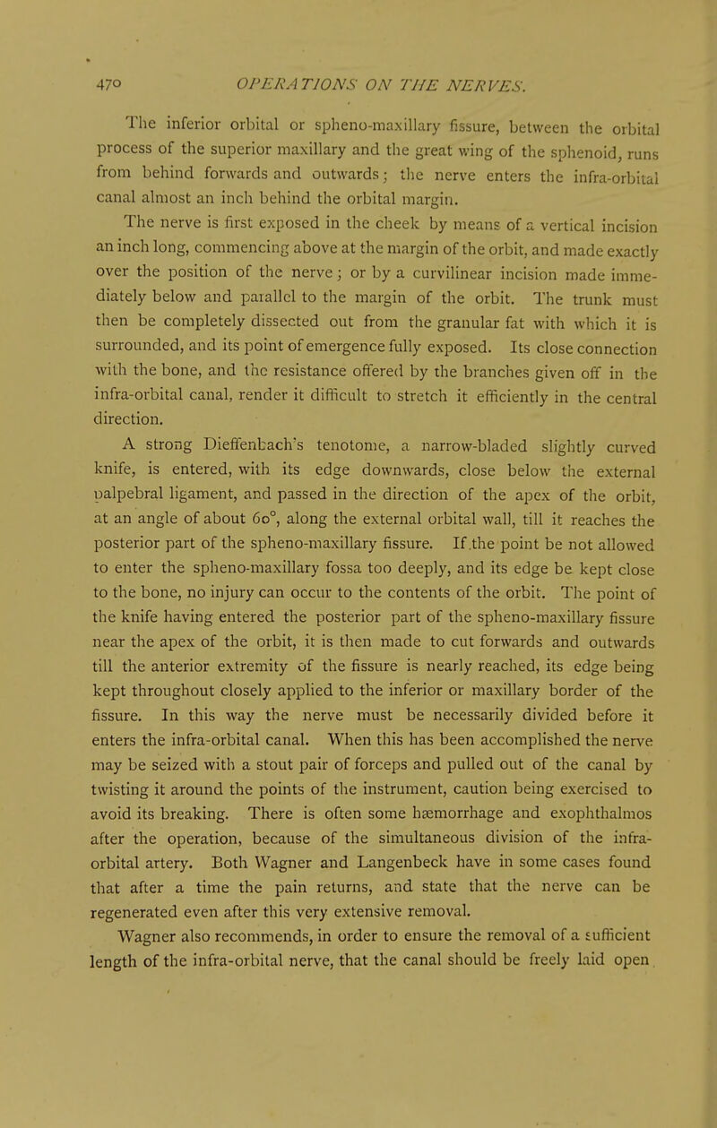 The inferior orbital or spheno-maxillary fissure, between the orbital process of the superior maxillary and the great wing of the sphenoid, runs from behind forwards and outwards; ilie nerve enters the infra-orbital canal almost an inch behind the orbital margin. The nerve is first exposed in the cheek by means of a vertical incision an inch long, commencing above at the margin of the orbit, and made exactly over the position of the nerve; or by a curvilinear incision made imme- diately below and parallel to the margin of the orbit. The trunk must then be completely dissected out from the granular fat with which it is surrounded, and its point of emergence fully exposed. Its close connection with the bone, and the resistance offered by the branches given off in the infra-orbital canal, render it difiicult to stretch it efficiently in the central direction. A strong DiefTenbach's tenotome, a narrow-bladed slightly curved knife, is entered, with its edge downwards, close below the external palpebral ligament, and passed in the direction of the apex of the orbit, at an angle of about 60°, along the external orbital wall, till it reaches the posterior part of the spheno-maxillary fissure. If .the point be not allowed to enter the spheno-maxillary fossa too deeply, and its edge be kept close to the bone, no injury can occur to the contents of the orbit. The point of the knife having entered the posterior part of the spheno-maxillary fissure near the apex of the orbit, it is then made to cut forwards and outwards till the anterior extremity of the fissure is nearly reached, its edge being kept throughout closely applied to the inferior or maxillary border of the fissure. In this way the nerve must be necessarily divided before it enters the infra-orbital canal. When this has been accomplished the nerve may be seized with a stout pair of forceps and pulled out of the canal by twisting it around the points of the instrument, caution being exercised to avoid its breaking. There is often some haemorrhage and exophthalmos after the operation, because of the simultaneous division of the infra- orbital artery. Both Wagner and Langenbeck have in some cases found that after a time the pain returns, and state that the nerve can be regenerated even after this very extensive removal. Wagner also recommends, in order to ensure the removal of a suflicient length of the infra-orbital nerve, that the canal should be freely laid open