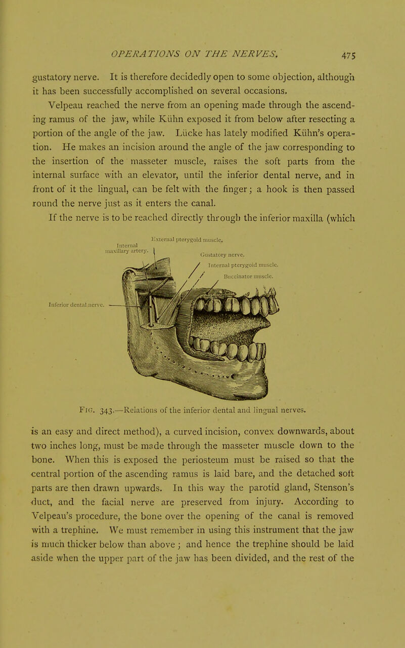 gustatory nerve. It is therefore decidedly open to some objection, although it has been successfully accomplished on several occasions. Velpeau reached the nerve from an opening made through the ascend- ing ramus of the jaw, while Kiihn exposed it from below after resecting a portion of the angle of the jaw. Liicke has lately modified Kiihn's opera- tion. He makes an incision around the angle of the jaw corresponding to the insertion of the masseter muscle, raises the soft parts from the internal surface with an elevator, until the inferior dental nerve, and in front of it the lingual, can be felt with the finger; a hook is then passed round the nerve just as it enters the canal. If the nerve is to be reached directly through the inferior maxilla (which Hxieriial pterygoid muscle. Internal Inferior dental nerve. Fig. 343.—Relations of the inferior dental and lingual nerves. is an easy and direct method), a curved incision, convex downwards, about two inches long, must be made through the masseter muscle down to the bone. When this is exposed the periosteum must be raised so that the central portion of the ascending ramus is laid bare, and the detached soft parts are then drawn upwards. In this way the parotid gland, Stenson s <iuct, and the facial nerve are preserved from injury. According to Velpeau's procedure, the bone over the opening of the canal is removed with a trephine. We must remember in using this instrument that the jaw is much thicker below than above ; and hence the trephine should be laid aside when the upper part of the jaw has been divided, and the rest of the