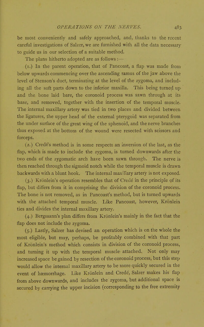 be most conveniently and safely approached, and, thanks to the recent careful investigations of Salzer, we are furnished with all the data necessary to guide us in our selection of a suitable method. The plans hitherto adopted are as follows :— (i.) In the parent operation, that of Pancoast, a flap was made from below upwards commencing over the ascending ramus of the jaw above the level of Stenson's duct, terminating at the level of the zygoma, and includ- ing all the soft parts down to the inferior maxilla. This being turned up and the bone laid bare, the coronoid process was sawn through at its- base, and removed, together with the insertion of the temporal muscle. The internal maxillary artery was tied in two places and divided between the ligatures, the upper head of the external pterygoid was separated from the under surface of the great wing of the sphenoid, and the nerve branches thus exposed at the bottom of the wound were resected with scissors and forceps. (2.) Crede's method is in some respects an inversion of the last, as the flap, which is made to include the zygoma, is turned downwards after the two ends of the zygomatic arch have been sawn through. The nerve is then reached through the sigmoid notch while the temporal muscle is drawn backwards with a blunt hook. The internal maxillary artery is not exposed. (3.) Kronlein's operation resembles that of Crede in the principle of its flap, but differs from it in comprising the division of the coronoid process. The bone is not removed, as in Pancoast's method, but is turned upwards with the attached temporal muscle. Like Pancoast, however, Kronlein ties and divides the internal maxillary artery. (4.) Bergmann's plan differs from Kronlein's mainly in the fact that the flap does not include the zygoma. (5.) Lastly, Salzer has devised an operation which is on the whole the most eligible, but may, perhaps, be profitably combined with that part of Kronlein's method which consists in division of the coronoid process, and turning it up with the temporal muscle ■ attached. Not only may increased space be gained by resection of the coronoid process, but this step would allow the internal maxillary artery to be more quickly secured in the event of hjemorrhage. Like Kronlein and Cred^, Salzer makes his flap from above downwards, and includes the zygoma, but additional space is secured by carrying the upper incision (corresponding to the free extremity