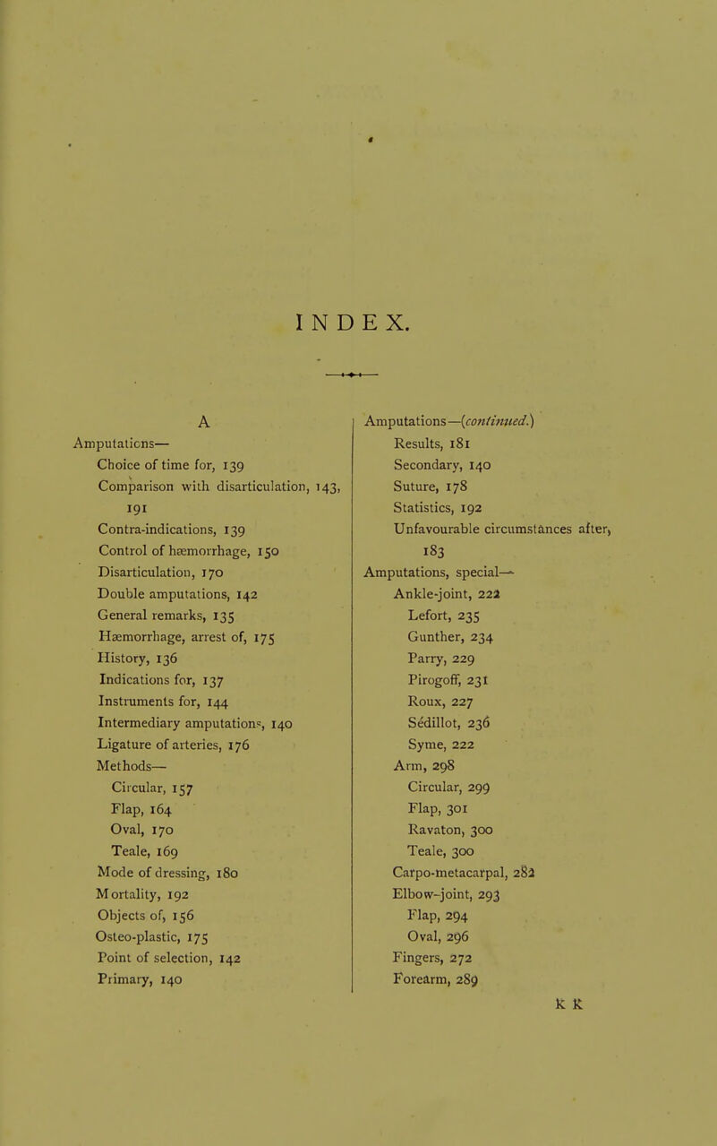 t INDEX. A Amputalicns— Choice of time for, 139 Comparison with disarticulation, 143, 191 Contra-indications, 139 Control of haemorrhage, 150 Disarticulation, 170 Double amputations, 142 General remarks, 135 Haemorrhage, arrest of, 175 History, 136 Indications for, 137 Instruments for, 144 Intermediary amputations, 140 Ligature of arteries, 176 Methods— Circular, 157 Flap, 164 Oval, 170 Teale, 169 Mode of dressing, 180 Mortality, 192 Objects of, 156 Osteo-plastic, 175 Point of selection, 142 Primary, 140 Amputations—{confmited.) Results, 181 Secondary, 140 Suture, 178 Statistics, 192 Unfavourable circumstances after, 183 Amputations, special— Ankle-joint, 22a Lefort, 23s Gunther, 234 Parry, 229 PirogofF, 231 Roux, 227 Sedillot, 236 Syme, 222 Arm, 298 Circular, 299 Flap, 301 Ravaton, 300 Teale, 300 Carpo-metacarpal, 282 Elbow-joint, 293 Flap, 294 Oval, 296 Fingers, 272 Forearm, 285)