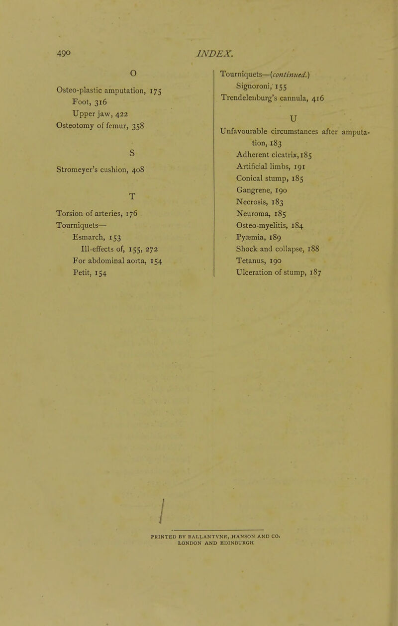 O Osteo-plastic amputation, 175 Foot, 316 Upper jaw, 422 Osteotomy of femur, 358 Stromeyer's cushion, 408 Torsion of arteries, 176 Tourniquets— Esmarch, 153 Ill-eflfects of, 155, 272 For abdominal aorta, 154 Petit, 154 Tourniquets—{continued.) Signoroni, 155 Trendelenburg's cannula, 416 U Unfavourable circumstances after amputa- tion, 183 Adherent cicatrix, 185 Artificial limbs, 191 Conical stump, 185 Gangrene, 190 Necrosis, 183 Neuroma, 185 Osteo-myelitis, 184 Pyoemia, 189 Shock and collapse, 188 Tetanus, 190 Ulceration of stump, 187 PRINTED BV nAI.LANTVNn, .HANSON AND CO. LONDON AND EDINBURGH