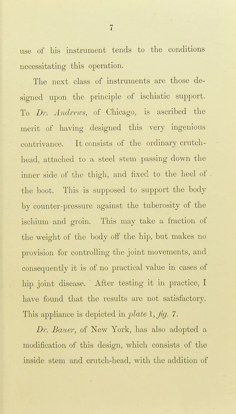 use of his instrument tends to the conditions necessitating this operation. The next class of instruments are those de- signed upon the principle of ischiatic support. To Dr. Andrews, of Chicago, is ascribed the merit of having designed this very ingenious contrivance. It consists of the ordinary crutch- head, attached to a steel stem passing down the inner side of the thigh, and fixed to the heel of the boot. This is supposed to support the body by counter-pressure against the tuberosity of the ischium and groin. This may take a fraction of the weight of the body off the hip, but makes no provision for controlling the joint movements, and consequently it is of no practical value in cases of hip joint disease. After testing it in practice, I have found that the results are not satisfactory. This appliance is depicted in 'plate I, jig. 7. Dr. Bauer, of New York, has also adopted a modification of this design, which consists of the inside stem and crutch-head, with the addition of