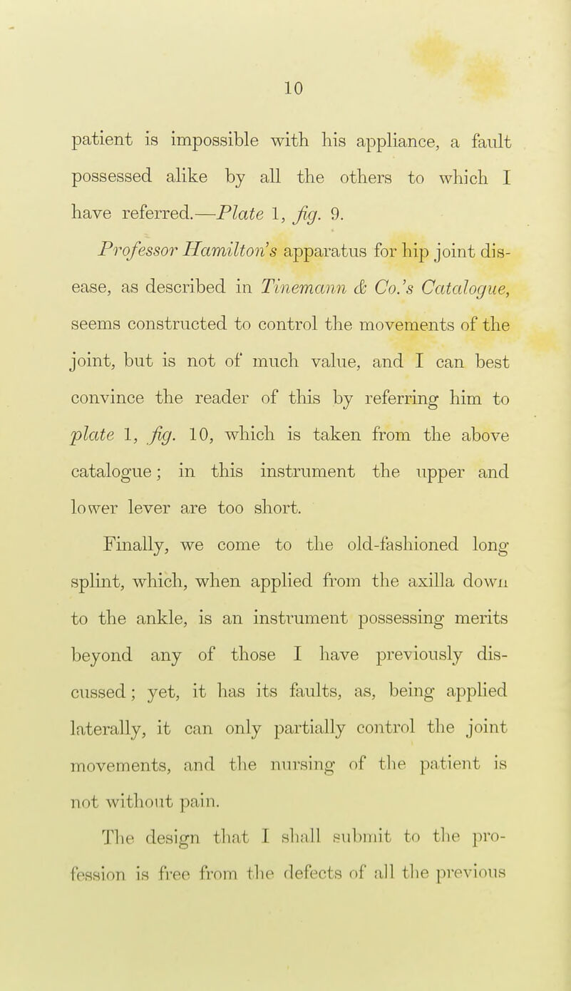 patient is impossible with his appliance, a fault possessed alike by all the others to which I have referred.—Plate I, Jig. 9. Professor Hamilton's apparatus for hip joint dis- ease, as described in Thiemann & Co.'s Catalogue, seems constructed to control the movements of the joint, but is not of much value, and I can best convince the reader of this by referring him to plate 1, fig. 10, which is taken from the above catalogue; in this instrument the upper and lower lever are too short. Finally, we come to the old-fashioned long splint, which, when applied from the axilla down to the ankle, is an instrument possessing merits beyond any of those I have previously dis- cussed ; yet, it has its faults, as, being applied laterally, it can only partially control the joint movements, and the nursing of the patient is not without pain. The design th.it I shall submit to the pro- fession is free from the defects of all the previous