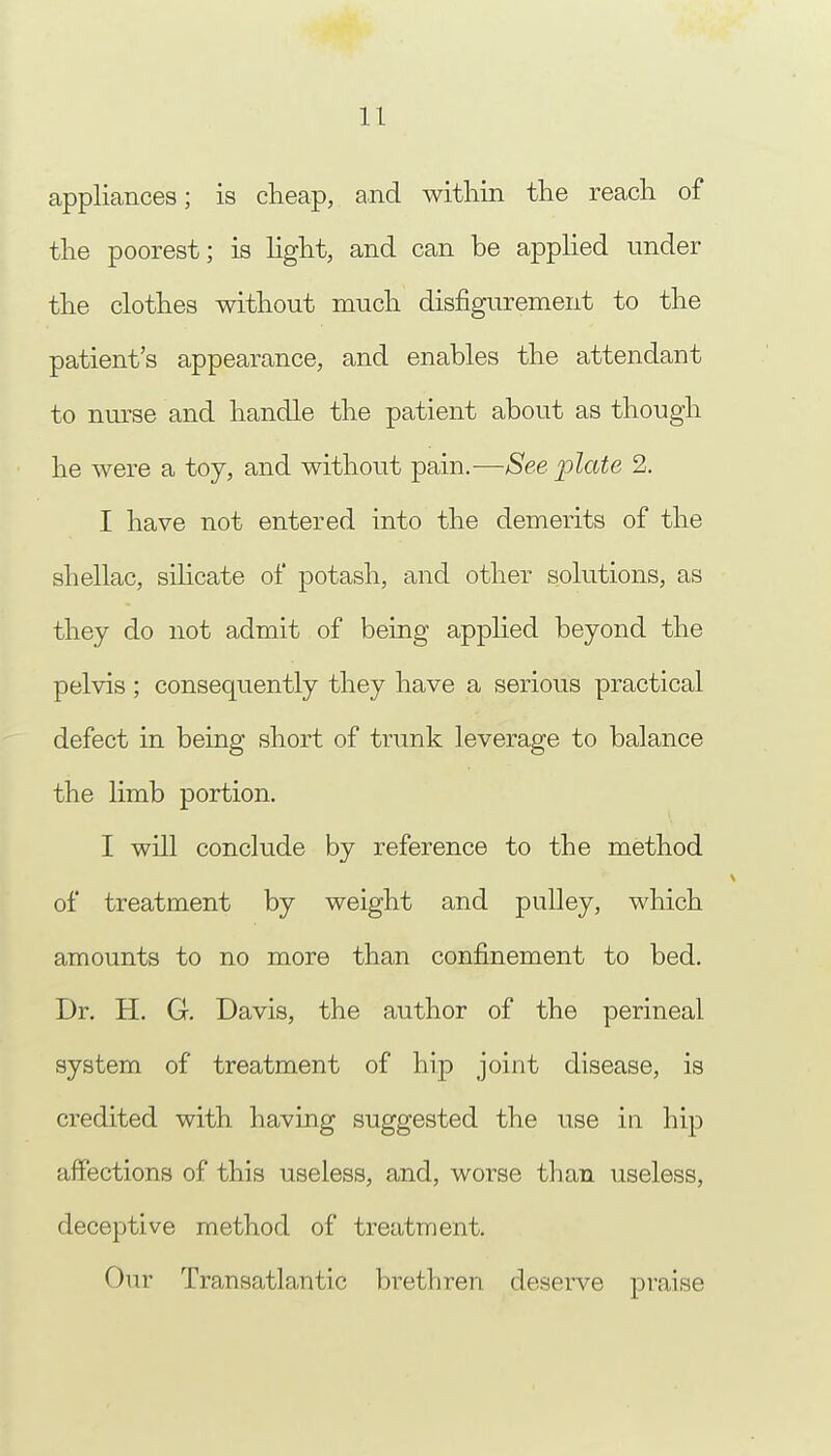 appliances; is cheap, and within the reach of the poorest; is light, and can be applied under the clothes without much disfigurement to the patient's appearance, and enables the attendant to nurse and handle the patient about as though he were a toy, and without pain.—See plate 2. I have not entered into the demerits of the shellac, silicate of potash, and other solutions, as they do not admit of being applied beyond the pelvis ; consequently they have a serious practical defect in being short of trunk leverage to balance the limb portion. I will conclude by reference to the method of treatment by weight and pulley, which amounts to no more than confinement to bed. Dr. H. G. Davis, the author of the perineal system of treatment of hip joint disease, is credited with having suggested the use in hip affections of this useless, and, worse than useless, deceptive method of treatment. Our Transatlantic brethren deserve praise