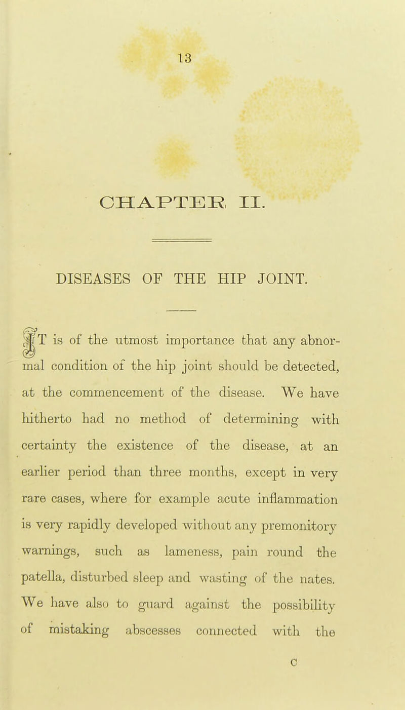 CHAPTEE II. DISEASES OF THE HIP JOINT. of the utmost importance that any abnor- mal condition of the hip joint should be detected, at the commencement of the disease. We have hitherto had no method of determining with certainty the existence of the disease, at an earlier period than three months, except in very rare cases, where for example acute inflammation is very rapidly developed without any premonitory warnings, such as lameness, pain round the patella, disturbed sleep and wasting of the nates. We have also to guard against the possibility of mistaking abscesses connected with the c