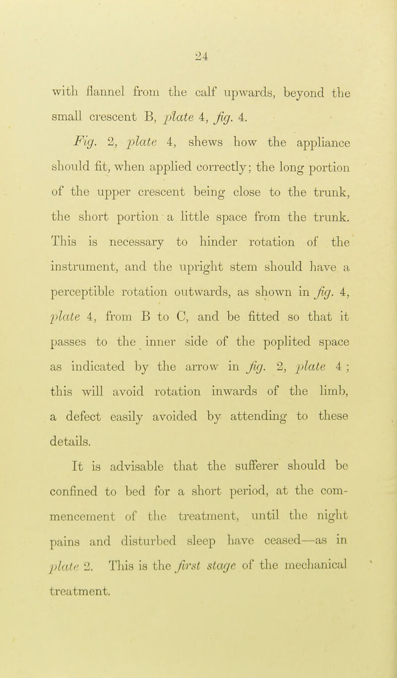 with flannel from the calf upwards, beyond the small crescent B, plate 4, fig. 4. Fig. 2, plate 4, shews how the appliance should fit, when applied correctly; the long portion of the upper crescent being close to the trunk, the short portion a little space from the trunk. This is necessary to hinder rotation of the instrument, and the upright stem should have a perceptible rotation outwards, as shown in fig. 4, plate 4, from B to C, and be fitted so that it passes to the inner side of the poplited space as indicated by the arrow in Jig. 2, plate 4 ; this will avoid rotation inwards of the limb, a defect easily avoided by attending to these details. It is advisable that the sufferer should be confined to bed for a short period, at the com- mencement of the treatment, until the night pains and disturbed sleep have ceased—as in plate 2. This is the first stage of the mechanical treatment.