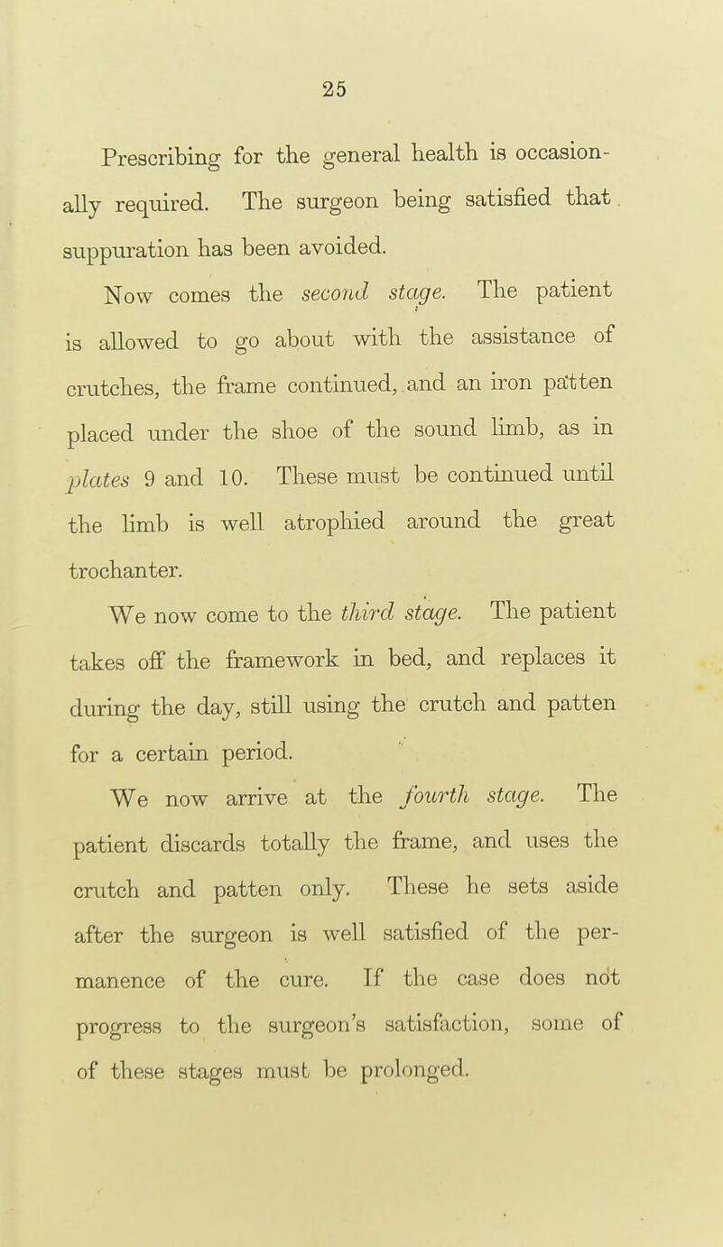 Prescribing for the general health is occasion- ally required. The surgeon being satisfied that, suppuration has been avoided. Now comes the second stage. The patient is allowed to go about with the assistance of cratches, the frame continued, and an iron pa'tten placed under the shoe of the sound limb, as in plates 9 and 10. These must be continued until the limb is well atrophied around the great trochanter. We now come to the third stage. The patient takes off the framework in bed, and replaces it during the day, still using the crutch and patten for a certain period. We now arrive at the fourth stage. The patient discards totally the frame, and uses the crutch and patten only. These he sets aside after the surgeon is well satisfied of the per- manence of the cure. If the case does not progress to the surgeon's satisfaction, some of of these stages must be prolonged.