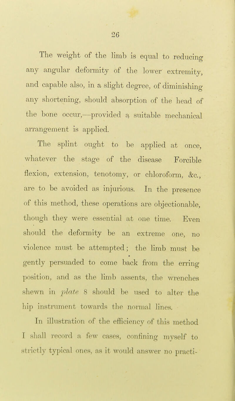 The weight of the limb is equal to reducing any angular deformity of the lower extremity, and capable also, in a slight degree, of diminishing any shortening, should absorption of the head of the bone occur,—provided a suitable mechanical arrangement is applied. The splint ought to be applied at once, whatever the stage of the disease Forcible flexion, extension, tenotomy, or chloroform, &c, are to be avoided as injurious. In the presence of this method, these operations are objectionable, though they were essential at one time. Even should the deformity be an extreme one, no violence must be attempted; the limb must be gently persuaded to come back from the erring position, and as the limb assents, the wrenches shewn in plate 8 should be used to alter the hip instrument towards the normal lines. In illustration of the efficiency of this method I shall record a few cases, confining myself to strictly typical ones, as it would answer no practi-