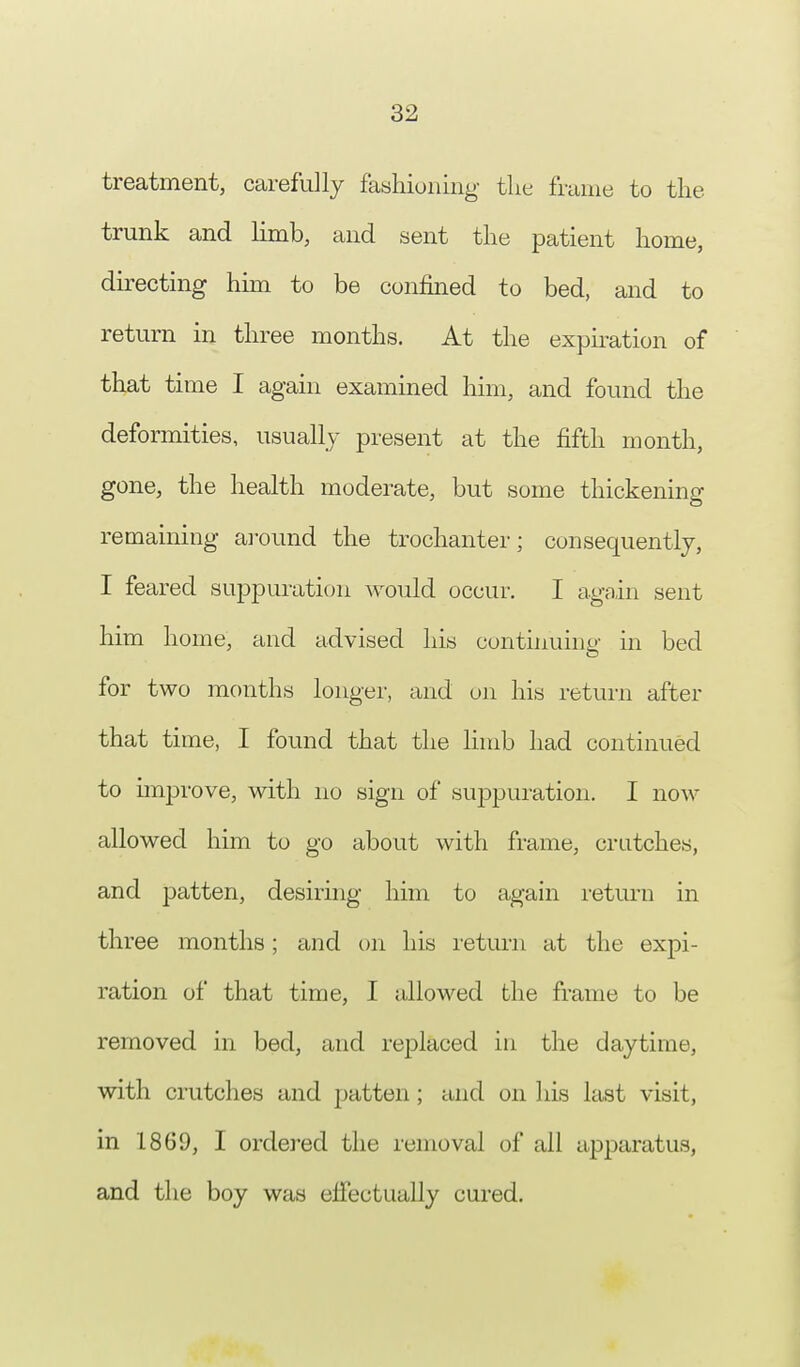 treatment, carefully fashioning the frame to the trunk and limb, and sent the patient home, directing him to be confined to bed, and to return in three months. At the expiration of that time I again examined him, and found the deformities, usually present at the fifth month, gone, the health moderate, but some thickening remaining around the trochanter; consequently, I feared suppuration would occur. I again sent him home, and advised his continuing in bed for two months longer, and on his return after that time, I found that the limb had continued to improve, with no sign of suppuration. I now- allowed him to go about with frame, crutches, and patten, desiring him to again return in three months; and on his return at the expi- ration of that time, I allowed the frame to be removed in bed, and replaced in the daytime, with crutches and patten; and on his last visit, in 1869, I ordered the removal of all apparatus, and the boy was effectually cured.