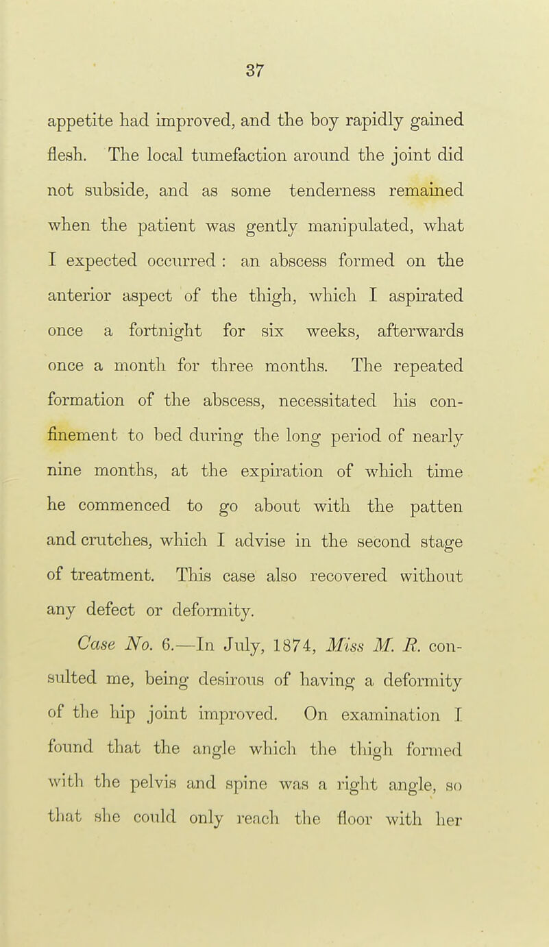 appetite had improved, and the boy rapidly gained flesh. The local tumefaction around the joint did not subside, and as some tenderness remained when the patient was gently manipulated, what I expected occurred : an abscess formed on the anterior aspect of the thigh, which I aspirated once a fortnight for six weeks, afterwards once a month for three months. The repeated formation of the abscess, necessitated his con- finement to bed during the long period of nearly nine months, at the expiration of which time he commenced to go about with the patten and crutches, which I advise in the second stage of treatment. This case also recovered without any defect or deformity. Case No. 6.—In July, 1874, Miss M. R. con- sulted me, being desirous of having a deformity of the hip joint improved. On examination I found that the angle which the thigh formed with the pelvis and spine was a right angle, so that she could only reach the floor with her