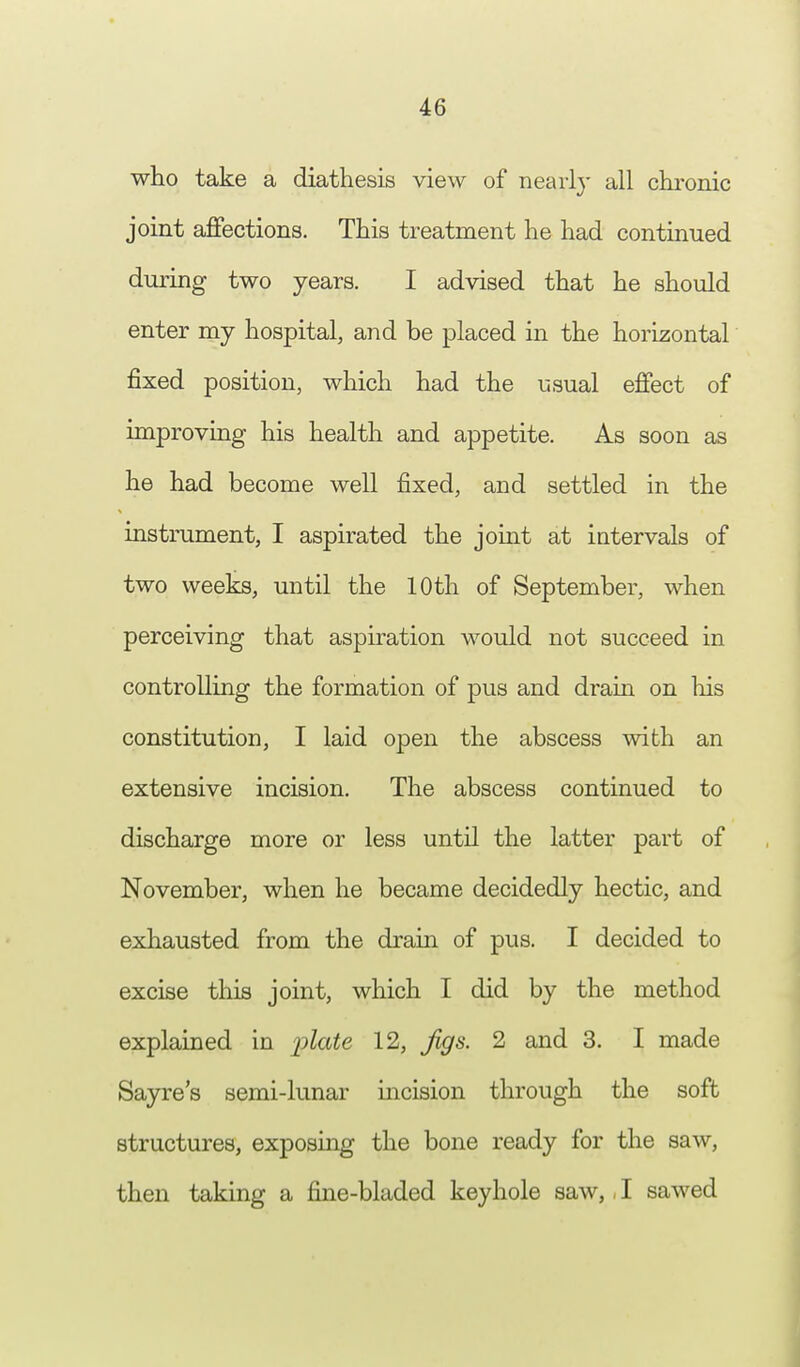 who take a diathesis view of nearly all chronic joint affections. This treatment he had continued during two years. I advised that he should enter my hospital, and be placed in the horizontal fixed position, which had the usual effect of improving his health and appetite. As soon as he had become well fixed, and settled in the instrument, I aspirated the joint at intervals of two weeks, until the 10th of September, when perceiving that aspiration would not succeed in controlling the formation of pus and drain on his constitution, I laid open the abscess with an extensive incision. The abscess continued to discharge more or less until the latter part of November, when he became decidedly hectic, and exhausted from the drain of pus. I decided to excise this joint, which I did by the method explained in plate 12, Jigs. 2 and 3. I made Sayre's semi-lunar incision through the soft structures, exposing the bone ready for the saw, then taking a fine-bladed keyhole saw,, I sawed