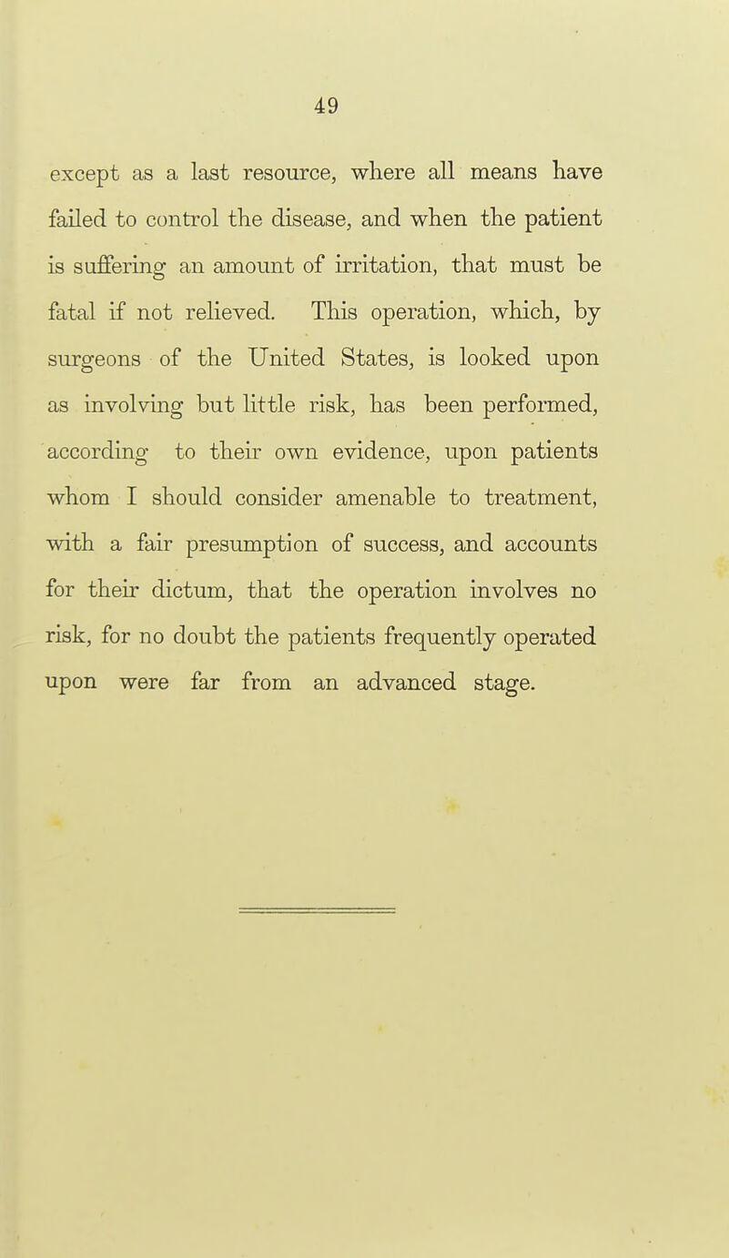 except as a last resource, where all means have failed to control the disease, and when the patient is suffering an amount of irritation, that must be fatal if not relieved. This operation, which, by- surgeons of the United States, is looked upon as involving but little risk, has been performed, according to their own evidence, upon patients whom I should consider amenable to treatment, with a fair presumption of success, and accounts for their dictum, that the operation involves no risk, for no doubt the patients frequently operated upon were far from an advanced stage.