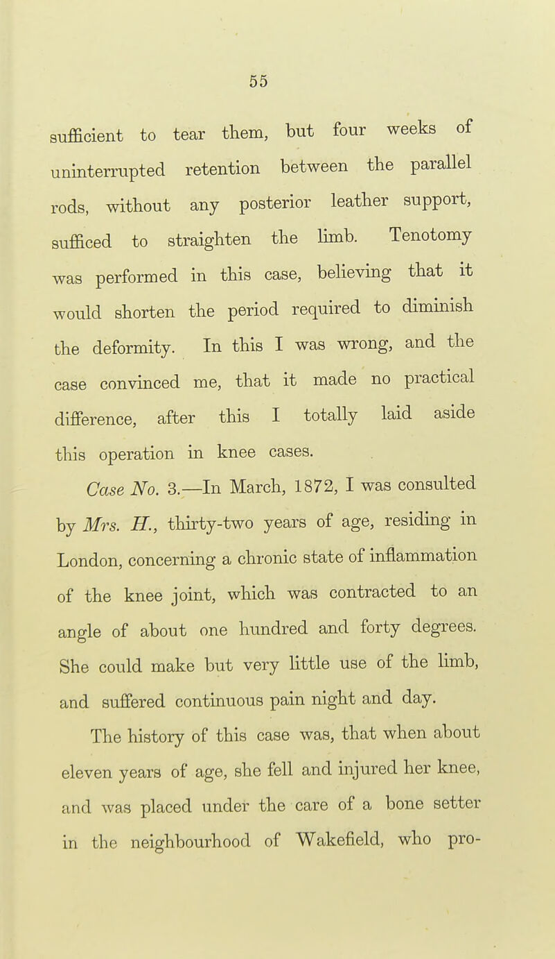 sufficient to tear them, but four weeks of uninterrupted retention between the parallel rods, without any posterior leather support, sufficed to straighten the limb. Tenotomy was performed in this case, believing that it would shorten the period required to diminish the deformity. In this I was wrong, and the case convinced me, that it made no practical difference, after this I totally laid aside this operation in knee cases. Case No. 3.—In March, 1872, I was consulted by Mrs. H., thirty-two years of age, residing in London, concerning a chronic state of inflammation of the knee joint, which was contracted to an angle of about one hundred and forty degrees. She could make but very little use of the limb, and suffered continuous pain night and day. The history of this case was, that when about eleven years of age, she fell and injured her knee, and was placed under the care of a bone setter in the neighbourhood of Wakefield, who pro-