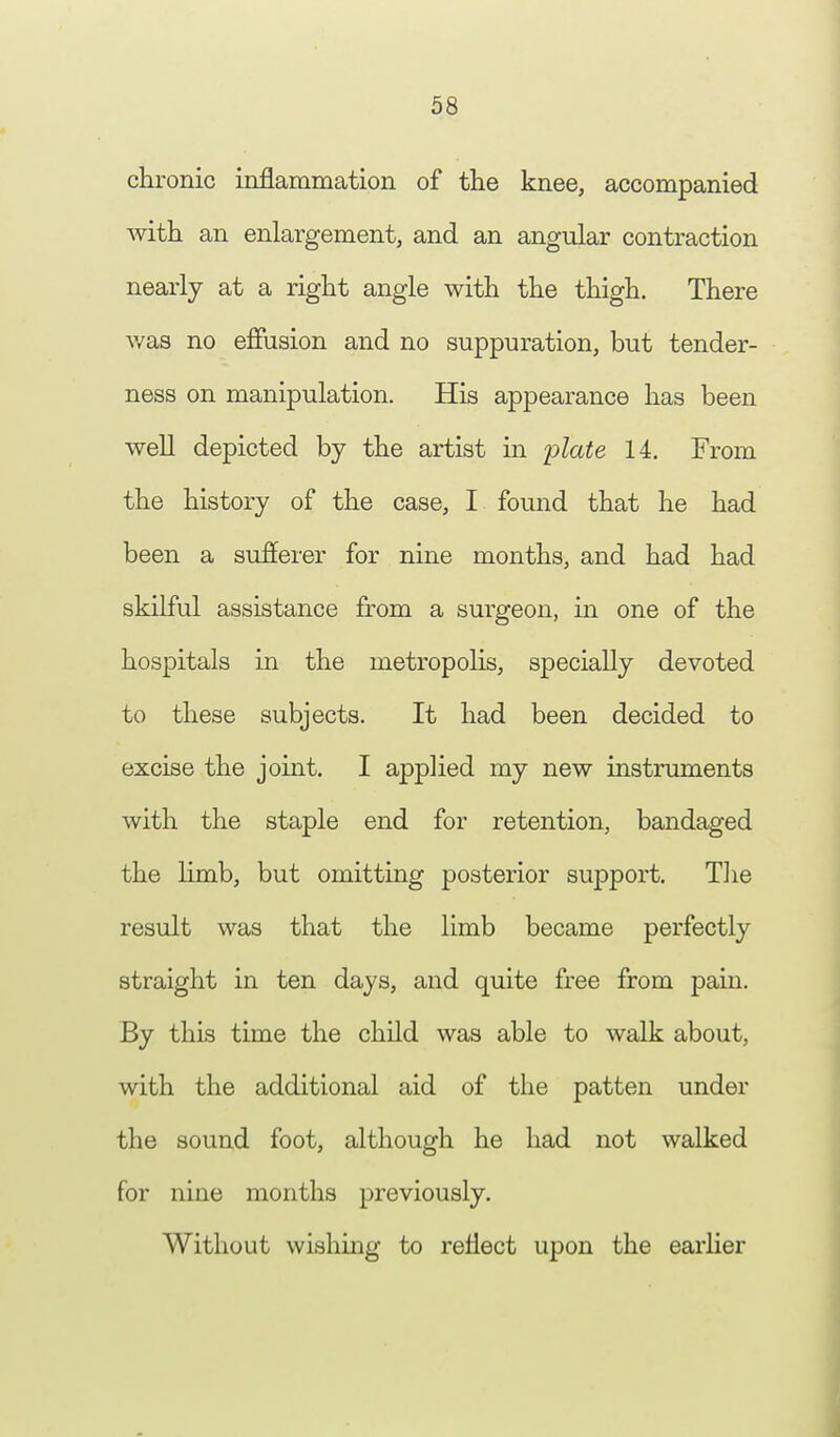 chronic inflammation of the knee, accompanied with an enlargement, and an angular contraction nearly at a right angle with the thigh. There was no effusion and no suppuration, but tender- ness on manipulation. His appearance has been well depicted by the artist in plate 14. From the history of the case, I found that he had been a sufferer for nine months, and had had skilful assistance from a surgeon, in one of the hospitals in the metropolis, specially devoted to these subjects. It had been decided to excise the joint. I applied my new instruments with the staple end for retention, bandaged the limb, but omitting posterior support. The result was that the limb became perfectly straight in ten days, and quite free from pain. By this time the child was able to walk about, with the additional aid of the patten under the sound foot, although he had not walked for nine months previously. Without wishing to reflect upon the earlier