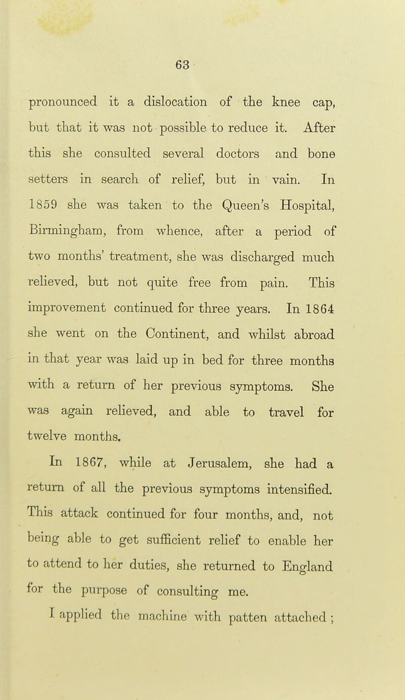 pronounced it a dislocation of the knee cap, but that it was not possible to reduce it. After this she consulted several doctors and bone setters in search of relief, but in vain. In 1859 she was taken to the Queen's Hospital, Birmingham, from whence, after a period of two months' treatment, she was discharged much relieved, but not quite free from pain. This improvement continued for three years. In 1864 she went on the Continent, and whilst abroad in that year was laid up in bed for three months with a return of her previous symptoms. She was again relieved, and able to travel for twelve months. In 1867, while at Jerusalem, she had a return of all the previous symptoms intensified. This attack continued for four months, and, not being able to get sufficient relief to enable her to attend to her duties, she returned to England for the purpose of consulting me. I applied the machine with patten attached ;