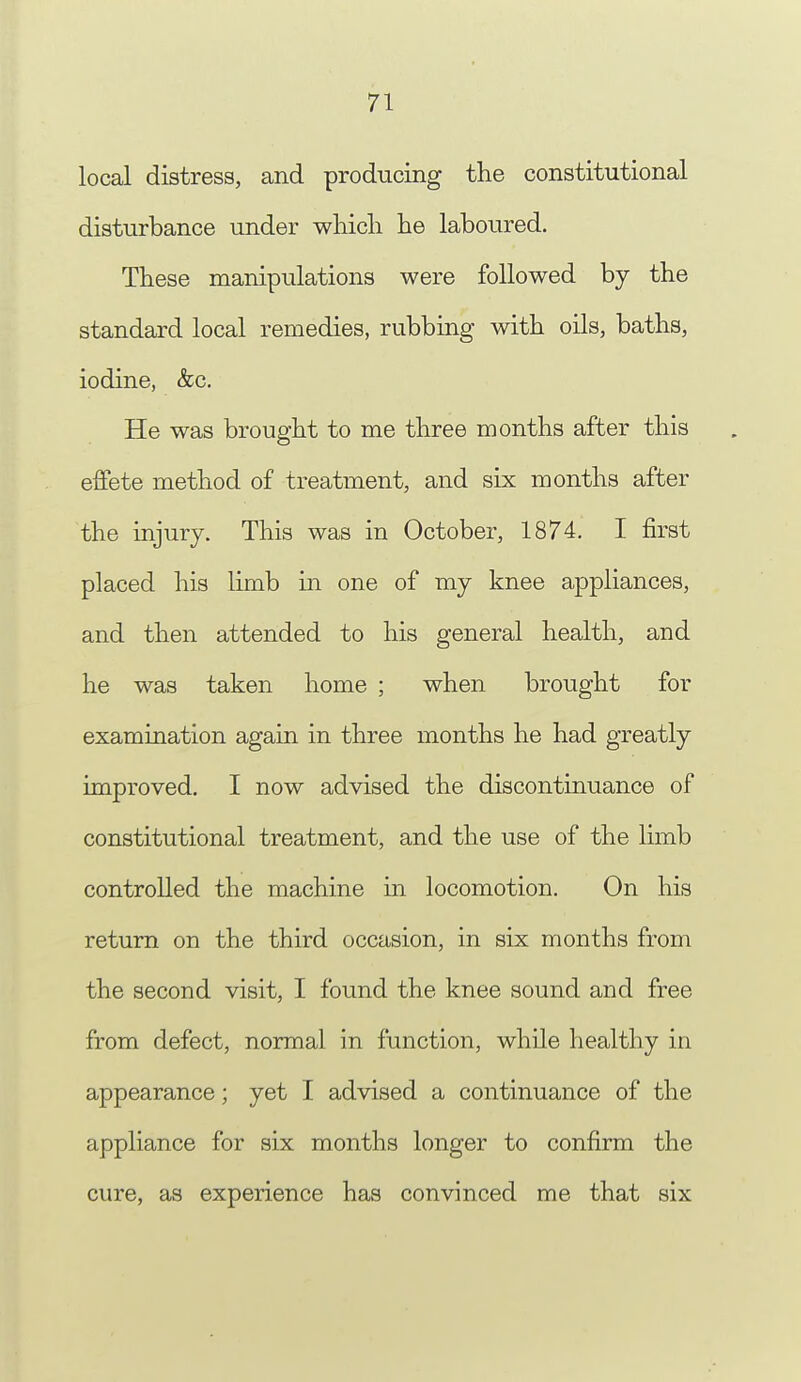 local distress, and producing the constitutional disturbance under which he laboured. These manipulations were followed by the standard local remedies, rubbing with oils, baths, iodine, &c. He was brought to me three months after this effete method of treatment, and six months after the injury. This was in October, 1874. I first placed his limb in one of my knee appliances, and then attended to his general health, and he was taken home ; when brought for examination again in three months he had greatly improved. I now advised the discontinuance of constitutional treatment, and the use of the limb controlled the machine in locomotion. On his return on the third occasion, in six months from the second visit, I found the knee sound and free from defect, normal in function, while healthy in appearance; yet I advised a continuance of the appliance for six months longer to confirm the cure, as experience has convinced me that six