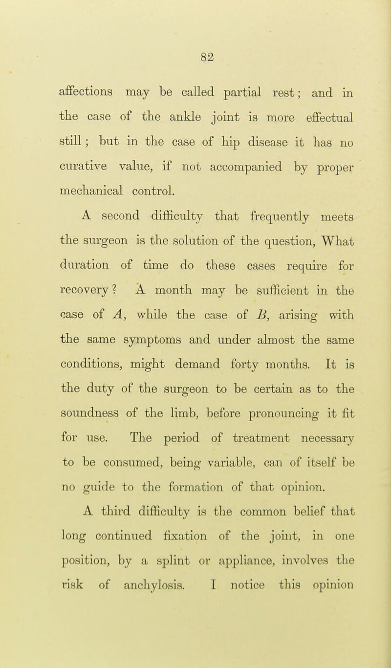 affections may be called partial rest; and in the case of the ankle joint is more effectual still; but in the case of hip disease it has no curative value, if not accompanied by proper mechanical control. A second difficulty that frequently meets the surgeon is the solution of the question, What duration of time do these cases require for recovery ? A month may be sufficient in the case of A, while the case of B, arising with the same symptoms and under almost the same conditions, might demand forty months. It is the duty of the surgeon to be certain as to the soundness of the limb, before pronouncing it fit for use. The period of treatment necessary to be consumed, being variable, can of itself be no guide to the formation of that opinion. A third difficulty is the common belief that long continued fixation of the joint, in one position, by a splint or appliance, involves the risk of anchylosis. I notice this opinion