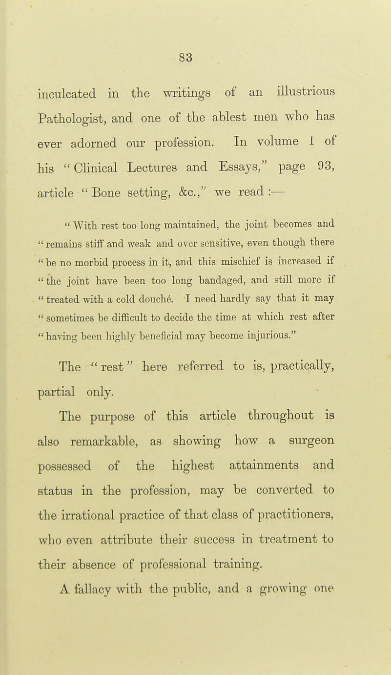 inculcated in the writings of an illustrious Pathologist, and one of the ablest men who has ever adorned our profession. In volume 1 of his Clinical Lectures and Essays, page 93, article ■ Bone setting, &c, we read:—  With rest too long maintained, the joint becomes and  remains stiff and weak and over sensitive, even though there  be no morbid process in it, and this mischief is increased if the joint have been too long bandaged, and still more if  treated with a cold douche. I need hardly say that it may  sometimes be difficult to decide the time at which rest after  having been highly beneficial may become injurious. The  rest here referred to is, practically, partial only. The purpose of this article throughout is also remarkable, as showing how a surgeon possessed of the highest attainments and status in the profession, may be converted to the irrational practice of that class of practitioners, who even attribute their success in treatment to their absence of professional training. A fallacy with the public, and a growing one