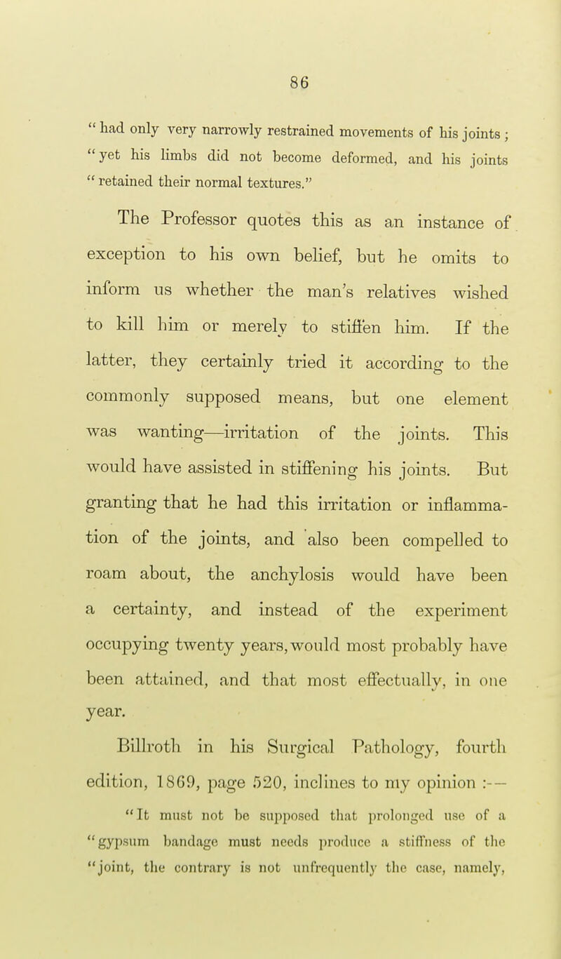  had only very narrowly restrained movements of his joints ; yet his limbs did not become deformed, and his joints retained their normal textures. The Professor quotes this as an instance of exception to his own belief, but he omits to inform us whether the man's relatives wished to kill him or merely to stiffen him. If the latter, they certainly tried it according to the commonly supposed means, but one element was wanting—irritation of the joints. This would have assisted in stiffening his joints. But granting that he had this irritation or inflamma- tion of the joints, and also been compelled to roam about, the anchylosis would have been a certainty, and instead of the experiment occupying twenty years, would most probably have been attained, and that most effectually, in one year. Billroth in his Surgical Pathology, fourth edition, I860, page 520, inclines to my opinion :—  It must not be sirpposcd that prolonged use of a gypsum bandage must needs produce a stiffness of the joint, the contrary is not unfrequently the case, namely,