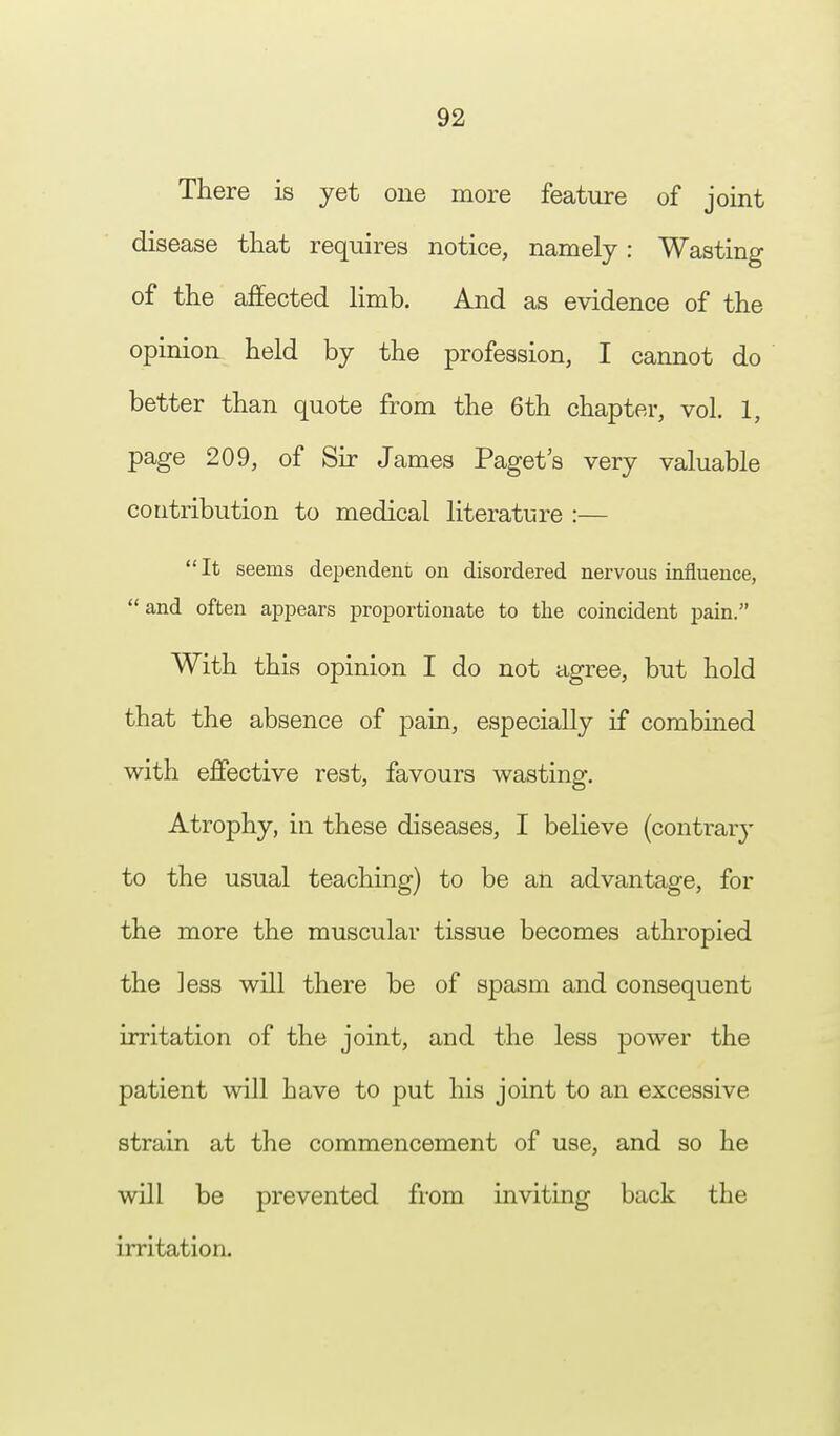 There is yet one more feature of joint disease that requires notice, namely: Wasting of the affected limb. And as evidence of the opinion held by the profession, I cannot do better than quote from the 6th chapter, vol. 1, page 209, of Sir James Paget's very valuable contribution to medical literature :— It seems dependent on disordered nervous influence, and often appears proportionate to the coincident pain. With this opinion I do not agree, but hold that the absence of pain, especially if combined with effective rest, favours wasting. Atrophy, in these diseases, I believe (contraiy to the usual teaching) to be ah advantage, for the more the muscular tissue becomes athropied the less will there be of spasm and consequent irritation of the joint, and the less power the patient will have to put his joint to an excessive strain at the commencement of use, and so he will be prevented from inviting back the irritation.