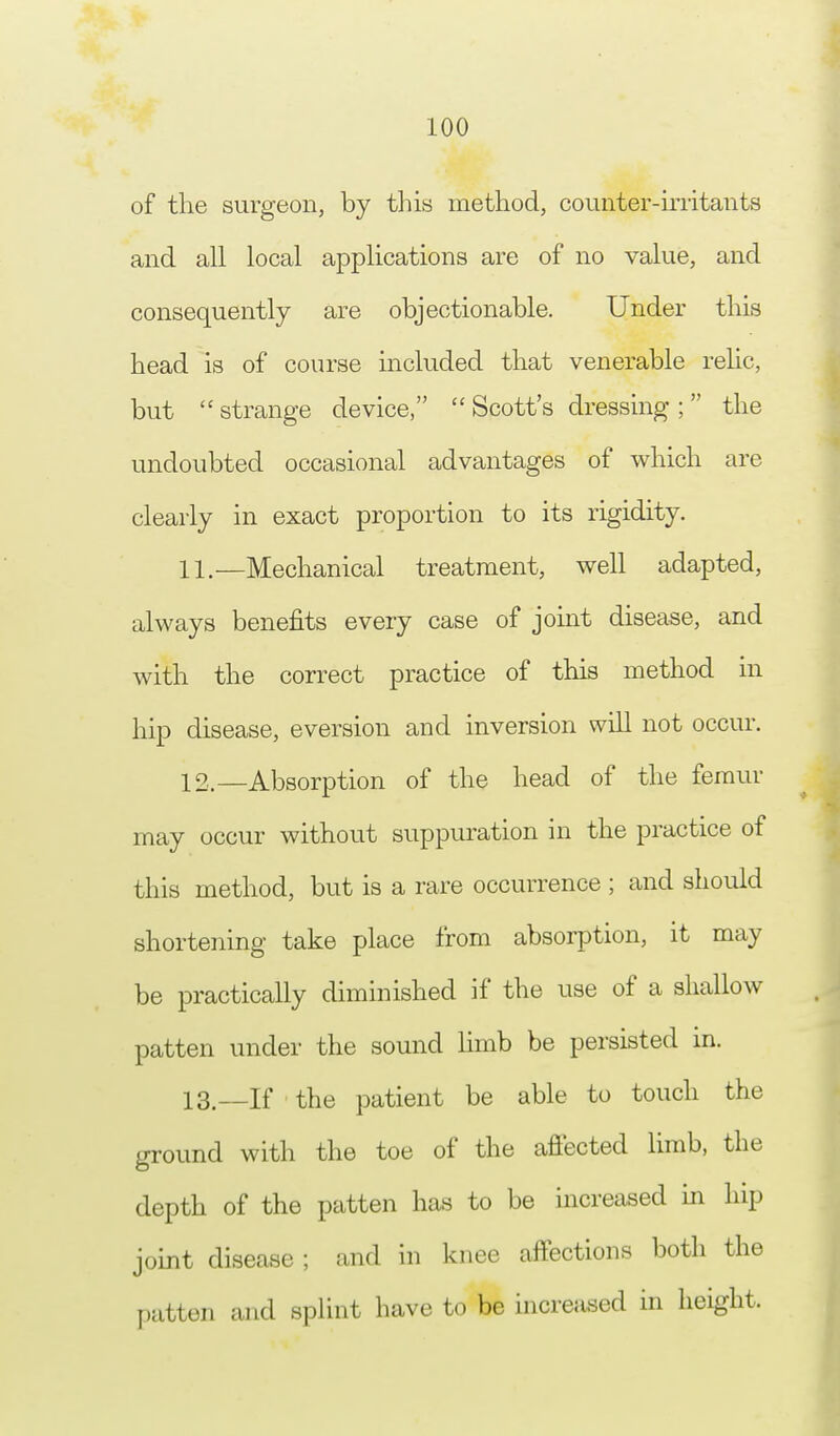 of the surgeon, by this method, counter-irritants and all local applications are of no value, and consequently are objectionable. Under this head is of course included that venerable relic, but  strange device,  Scott's dressing ;  the undoubted occasional advantages of which are clearly in exact proportion to its rigidity. 11. —Mechanical treatment, well adapted, always benefits every case of joint disease, and with the correct practice of this method in hip disease, eversion and inversion will not occur. 12. —Absorption of the head of the femur may occur without suppuration in the practice of this method, but is a rare occurrence ; and should shortening take place from absorption, it may be practically diminished if the use of a shallow patten under the sound limb be persisted in. 13. —If the patient be able to touch the ground with the toe of the affected limb, the depth of the patten has to be increased in hip joint disease ; and in knee affections both the patten and splint have to be increased in height.