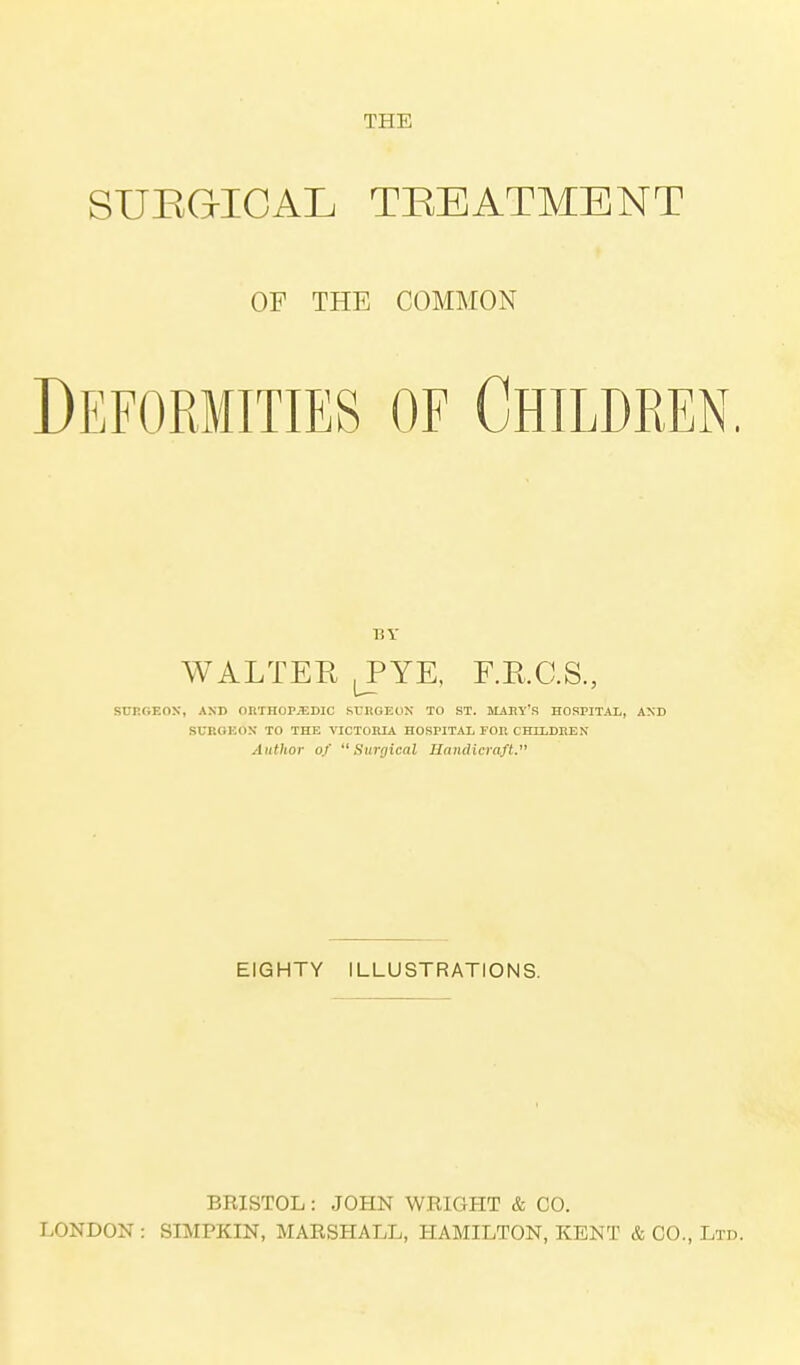 THE SURGICAL TREATMENT OF THE COMMON Deformities of Children. BY WALTER JYE, F.B.C.S., SURGEON, AND ORTHOPEDIC SURGEON TO ST. MAST'S HOSPITAL, AND SURGEON TO THE VICTORIA HOSPITAL FOR CHILDREN Author of Surgical Handicraft. EIGHTY ILLUSTRATIONS. BRISTOL : JOHN WRIGHT & CO. LONDON : SIMPKIN, MARSHALL, HAMILTON, KENT & CO., Ltd.