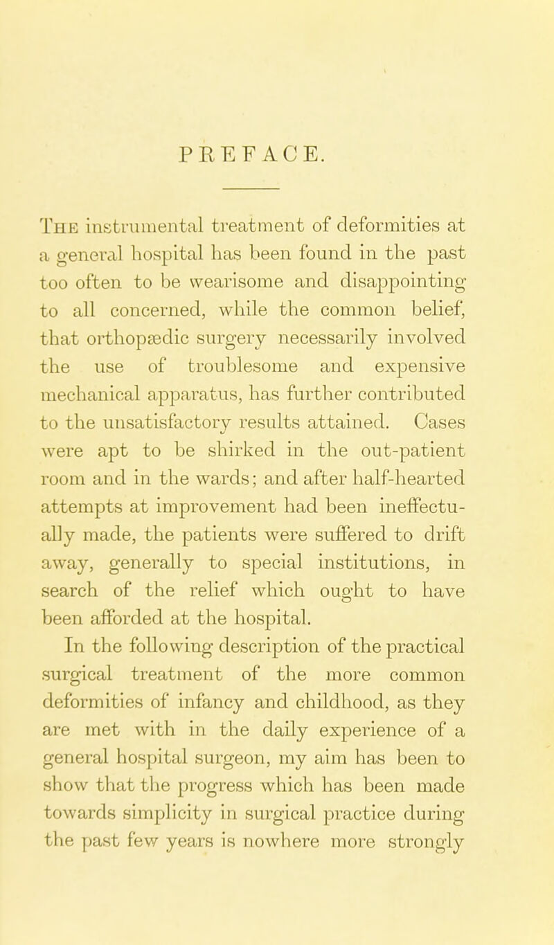 PREFACE. The instrumental treatment of deformities at a general hospital has been found in the past too often to be wearisome and disappointing to all concerned, while the common belief, that orthopaedic surgery necessarily involved the use of troublesome and expensive mechanical apparatus, has further contributed to the unsatisfactory results attained. Cases were apt to be shirked in the out-patient room and in the wards; and after half-hearted attempts at improvement had been ineffectu- ally made, the patients were suffered to drift away, generally to special institutions, in search of the relief which ouo-ht to have been afforded at the hospital. In the following description of the practical surgical treatment of the more common deformities of infancy and childhood, as they are met with in the daily experience of a general hospital surgeon, my aim has been to show that the progress which has been made towards simplicity in surgical practice during the past few years is nowhere more strongly