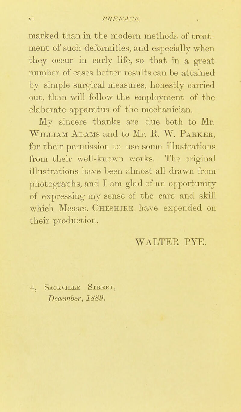 marked than in the modern methods of treat- ment of such deformities, and especially when they occur in early life, so that in a great number of cases better results can be attained by simple surgical measures, honestly carried out, than will follow the employment of the elaborate apparatus of the mechanician. My sincere thanks are due both to Mr. William Adams and to Mr. R W. Parker, for their permission to use some illustrations from their well-known works. The original illustrations have been almost all drawn from photographs, and I am glad of an opportunity of expressing my sense of the care and skill which Messrs. Cheshire have expended on their production. WALTER PYE. 4, Sackville Street, December, 1889.