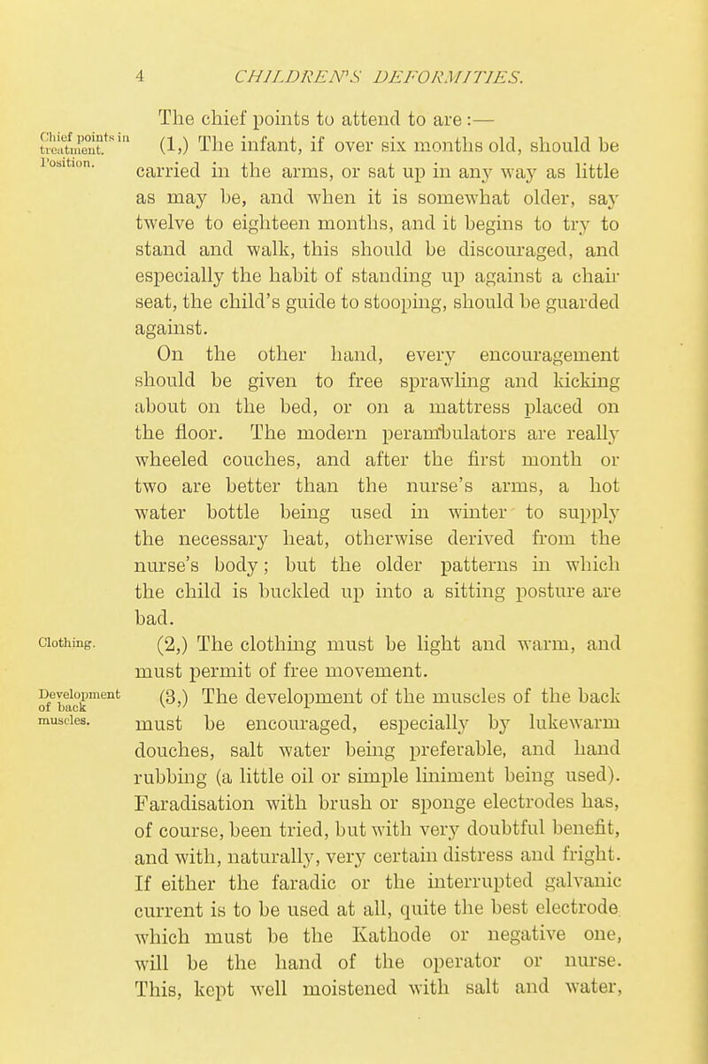 Chief points in t roatment. l'osition. Clothing. Development of back muscles. The chief points to attend to are :— (1,) The infant, if over six months old, should be carried in the arms, or sat up in any way as little as may he, and when it is somewhat older, say twelve to eighteen months, and it begins to try to stand and walk, this should be discouraged, and especially the habit of standing up against a chair seat, the child's guide to stooping, should be guarded against. On the other hand, every encouragement should be given to free sprawling and kicking about on the bed, or on a mattress placed on the floor. The modern perambulators are really wheeled couches, and after the first month or two are better than the nurse's arms, a hot water bottle being used in winter to supply the necessary heat, otherwise derived from the nurse's body; but the older patterns in which the child is buckled up into a sitting posture are bad. (2,) The clothing must be light and warm, and must permit of free movement. (3,) The development of the muscles of the back must be encouraged, especially by lukewarm douches, salt water being preferable, and hand rubbing (a little oil or simple liniment being used). Faradisation with brush or sponge electrodes has, of course, been tried, but with very doubtful benefit, and with, naturally, very certain distress and fright. If either the faradic or the interrupted galvanic current is to be used at all, quite the best electrode, which must be the Kathode or negative one, will be the hand of the operator or nurse. This, kept well moistened with salt and water,