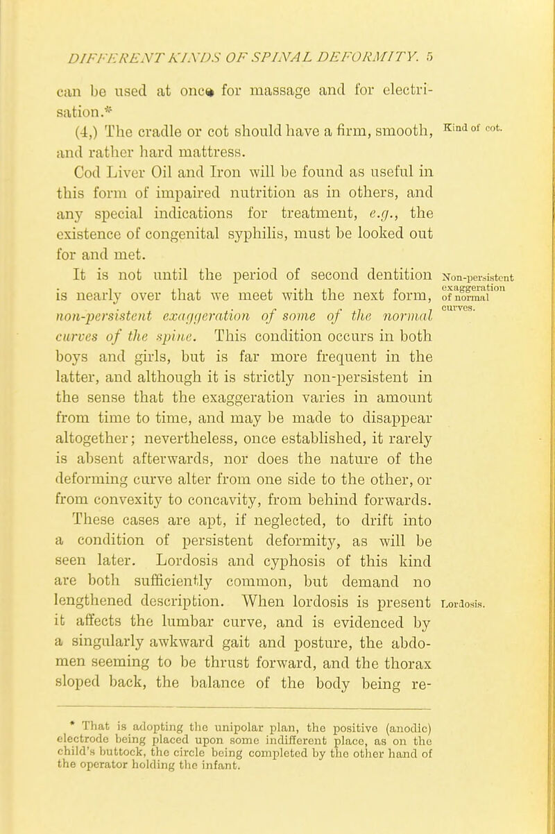 can be used at onc% for massage and for electri- sation.* (4,) The cradle or cot should have a firm, smooth, Kind of cot. and rather hard mattress. Cod Liver Oil and Iron will be found as useful in this form of impaired nutrition as in others, and any special indications for treatment, e.g., the existence of congenital syphilis, must be looked out for and met. It is not until the period of second dentition Non-persistent is nearly over that we meet with the next form, 0fnlfnSf0 non-persistent exaggeration of some of the normal cmves' curves of the spine. This condition occurs in both boys and girls, but is far more frequent in the latter, and although it is strictly non-persistent in the sense that the exaggeration varies in amount from time to time, and may be made to disappear altogether; nevertheless, once established, it rarely is absent afterwards, nor does the nature of the deforming curve alter from one side to the other, or from convexity to concavity, from behind forwards. These cases are apt, if neglected, to drift into a condition of persistent deformity, as will be seen later. Lordosis and cyphosis of this kind are both sufficiently common, but demand no lengthened description. When lordosis is present Lordosis, it affects the lumbar curve, and is evidenced by a singularly awkward gait and posture, the abdo- men seeming to be thrust forward, and the thorax sloped back, the balance of the body being re- * That is adopting the unipolar plan, the positive (anodic) electrode being placed upon some indifferent place, as on the child's buttock, the circle being completed by the other hand of the operator holding the infant.