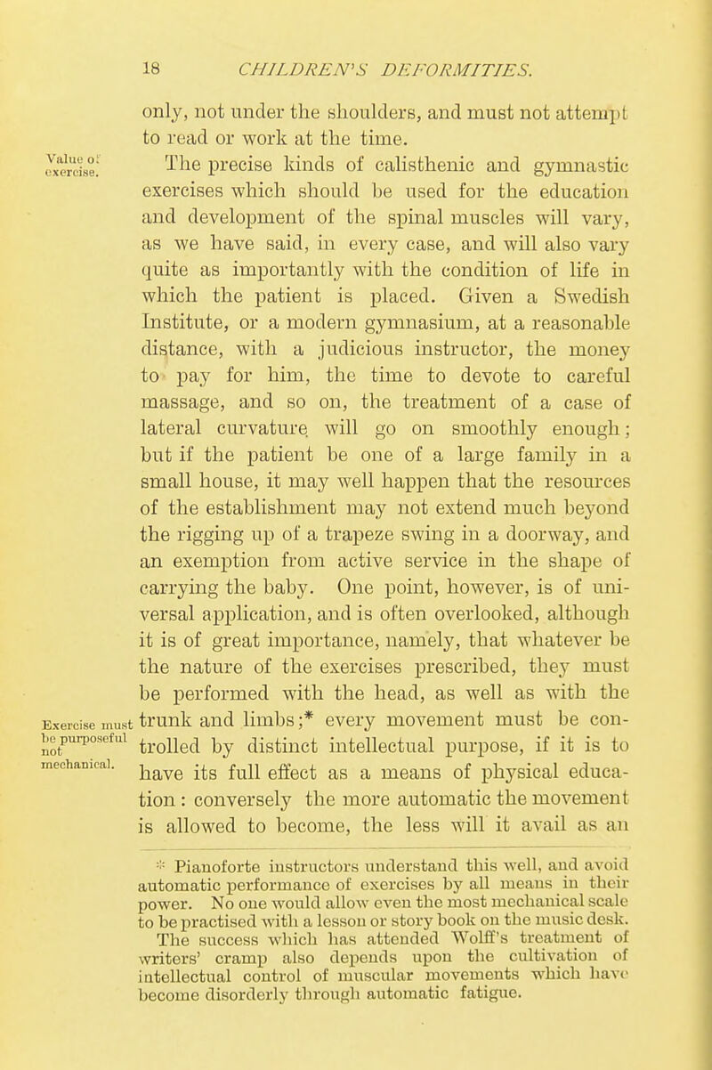 only, not under the shoulders, and must not attempt to read or work at the time. Mercfo! ^ne precise kinds of calisthenic and gymnastic exercises which should he used for the education and development of the spinal muscles will vary, as we have said, in every case, and will also vary quite as importantly with the condition of life in which the patient is placed. Given a Swedish Institute, or a modern gymnasium, at a reasonahle distance, with a judicious instructor, the money to pay for him, the time to devote to careful massage, and so on, the treatment of a case of lateral curvature will go on smoothly enough; hut if the patient be one of a large family in a small house, it may well happen that the resources of the establishment may not extend much beyond the rigging up of a trapeze swing in a doorway, and an exemption from active service in the shape of carrying the baby. One point, however, is of uni- versal application, and is often overlooked, although it is of great importance, namely, that whatever be the nature of the exercises prescribed, they must be performed with the head, as well as with the Exercise must trunk and limbs ;* every movement must be con- i,epurpoSefui trolled by distinct intellectual purpose, if it is to mechanical. baye fuU effect ag ft meaQS of physical educa- tion : conversely the more automatic the movement is allowed to become, the less will it avail as an :;: Pianoforte instructors understand this well, and avoid automatic performance of exercises by all means in their power. No one would allow even the most mechanical scale to be practised with a lesson or story book on the music desk. The success which has attended Wolff's treatment of writers' cramp also depends upon the cultivation of intellectual control of muscular movements which have become disorderly through automatic fatigue.