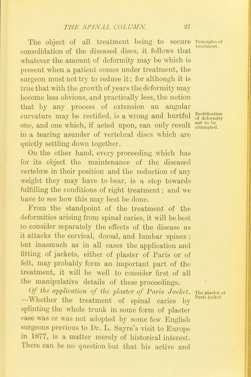 The object of all treatment being to secure Principles of treatment. consolidation of the diseased discs, it follows that whatever the amount of deformity may be which is present when a patient comes under treatment, the surgeon must not try to reduce it; for although it is true that with the growth of years the deformity may become less obvious, and practically less, the notion that by any process of extension an angular curvature may be rectified, is a wrong and hurtful ofeCdcfonm?ty one, and one which, if acted upon, can only result attempted, in a tearing asunder of vertebral discs which are quietly settling down together. On the other hand, every proceeding which has for its object the maintenance of the diseased vertebrae in then: position and the reduction of any weight they may have to bear, is a step towards fulfilling the conditions of right treatment; and we have to see how this may best be done. From the standpoint of the treatment of the deformities arising from spinal caries, it will be best to consider separately the effects of the disease as it attacks the cervical, dorsal, and lumbar spines ; but inasmuch as hi all cases the application and fitting of jackets, either of plaster of Paris or of felt, may probably form an important part of the treatment, it will be well to consider first of all the manipulative details of these proceedings. Of the application of the plaster of Paris Jacket. The plaster of —Whether the treatment of spinal caries by raris ■1ackct- splinting the whole trunk in some form of plaster case was or was not adopted by some few English surgeons previous to Dr. L. Sayre's visit to Europe in 1877, is a matter merely of historical interest. There can be no question but that his active and