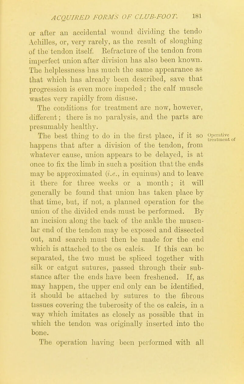 or after an accidental wound dividing the tendo Achilles, or, very rarely, as the result of sloughing of the tendon itself. Refracture of the tendon from imperfect union after division has also been known. The helplessness has much the same appearance as that which has already been described, save that progression is even more impeded; the calf muscle wastes very rapidly from disuse. The conditions for treatment are now, however, different; there is no paralysis, and the parts are presumably healthy. The best thing to do in the first place, if it so p_Pei*tivet ° L ' treatment happens that after a division of the tendon, from whatever cause, union appears to be delayed, is at once to fix the limb in such a position that the ends may be approximated (i.e., in equinus) and to leave it there for three weeks or a month; it will generally be found that union has taken place by that time, but, if not, a planned operation for the union of the divided ends must be performed. By an incision along the back of the ankle the muscu- lar end of the tendon may be exposed and dissected out, and search must then be made for the end which is attached to the os calcis. If this can be separated, the two must be spliced together with silk or catgut sutures, passed through their sub- stance after the ends have been freshened. If, as may happen, the upper end only can be identified, it should be attached by sutures to the fibrous tissues covering the tuberosity of the os calcis, in a way which imitates as closely as possible that in which the tendon was originally inserted into the bone. The operation having been performed with all