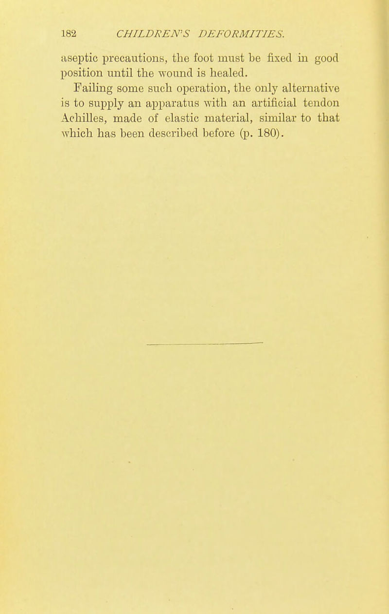 aseptic precautions, the foot must be fixed in good position until the wound is healed. Failing some such operation, the only alternative is to supply an apparatus with an artificial tendon Achilles, made of elastic material, similar to that which has been described before (p. 180).