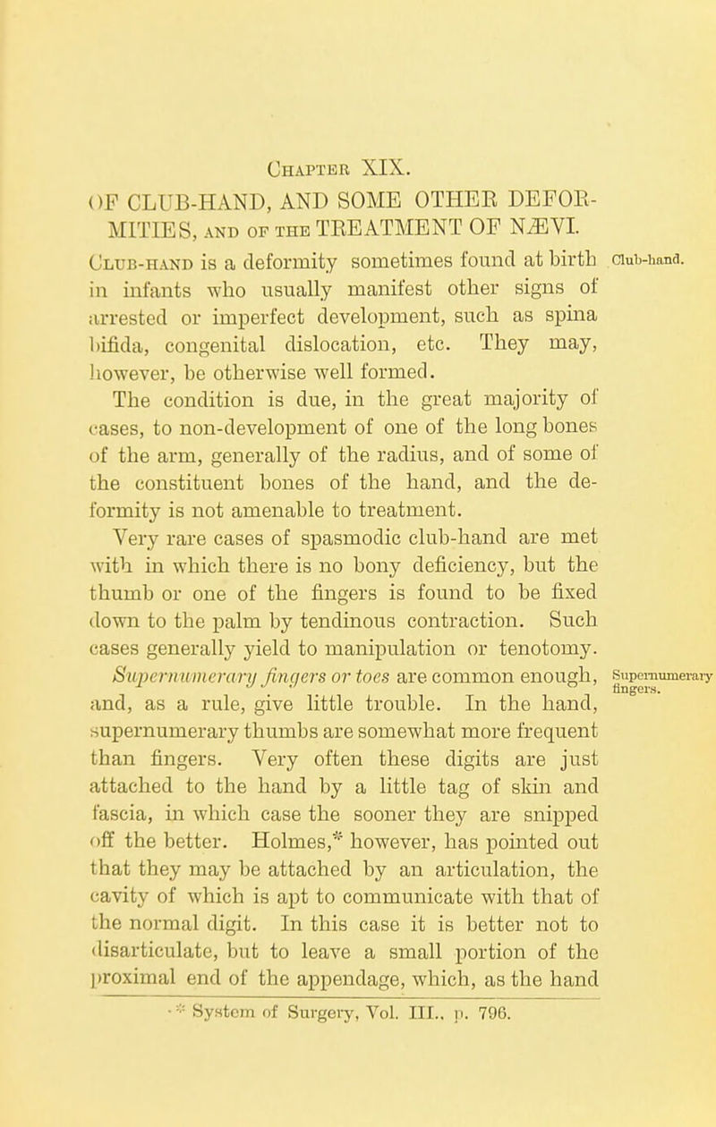 Chapter XIX. OF CLUB-HAND, AND SOME OTHEE DEFOR- MITIES, and of the TREATMENT OF KEJVI. Club-hand is a deformity sometimes found at birth in infants who usually manifest other signs of arrested or imperfect development, such as spina bifida, congenital dislocation, etc. They may, however, be otherwise well formed. The condition is due, in the great majority of cases, to non-development of one of the long bones of the arm, generally of the radius, and of some of the constituent bones of the hand, and the de- formity is not amenable to treatment. Very rare cases of spasmodic club-hand are met with in which there is no bony deficiency, but the thumb or one of the fingers is found to be fixed down to the palm by tendinous contraction. Such cases generally yield to manipulation or tenotomy. Supernumerary fingers or toes are common enough, and, as a rule, give little trouble. In the hand, supernumerary thumbs are somewhat more frequent than fingers. Very often these digits are just attached to the hand by a little tag of skin and fascia, in which case the sooner they are snipped off the better. Holmes,''1 however, has pointed out that they may be attached by an articulation, the cavity of which is apt to communicate with that of the normal digit. In this case it is better not to disarticulate, but to leave a small portion of the proximal end of the appendage, which, as the hand ■;;: System of Surgery, Vol. III., p. 796.