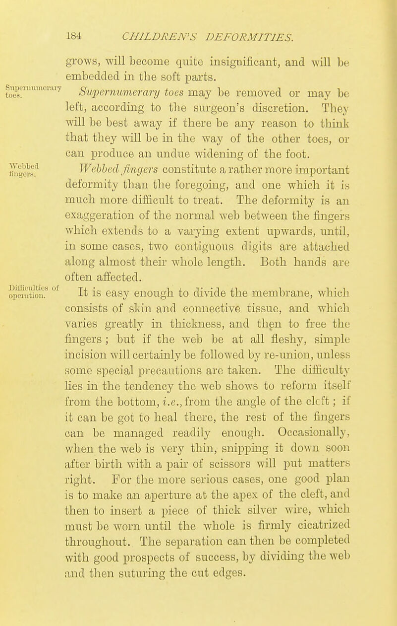 grows, will become quite insignificant, and will be embedded in the soft parts. Supernumerary Supernumerary toes may be removed or may be left, according to the surgeon's discretion. They will be best away if there be any reason to think that they will be in the way of the other toes, or can produce an undue widening of the foot. Ih,'''I's'1 Webbed fingers constitute a rather more important deformity than the foregoing, and one which it is much more difficult to treat. The deformity is an exaggeration of the normal web between the fingers which extends to a varying extent upwards, until, in some cases, two contiguous digits are attached along almost their whole length. Both hands are often affected. operation? ' It is easy enough to divide the membrane, which consists of skin and connective tissue, and which varies greatly in thickness, and then to free the fingers; but if the web be at all fleshy, simple incision will certainly be followed by re-union, unless some special precautions are taken. The difficulty lies in the tendency the web shows to reform itself from the bottom, i.e., from the angle of the cleft; if it can be got to heal there, the rest of the fingers can be managed readily enough. Occasionally, when the web is very thin, snipping it down soon after birth with a pair of scissors will put matters right. For the more serious cases, one good plan is to make an aperture at the apex of the cleft, and then to insert a piece of thick silver wire, which must be worn until the whole is firmly cicatrized throughout. The separation can then be completed with good prospects of success, by dividing the web and then suturing the cut edges.