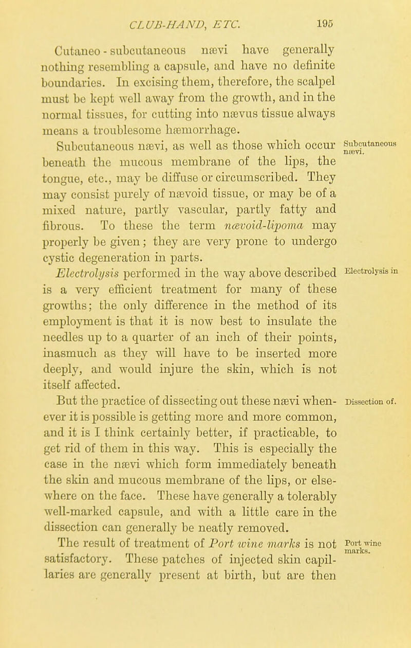 Cutaneo - subcutaneous nsevi have generally nothing resembling a capsule, and have no definite boundaries. In excising them, therefore, the scalpel must be kept well away from the growth, and in the normal tissues, for cutting into nsevus tissue always means a troublesome haemorrhage. Subcutaneous nrevi, as well as those which occur subcutaneous beneath the mucous membrane of the lips, the tongue, etc., may be diffuse or circumscribed. They may consist purely of nsevoid tissue, or may be of a mixed nature, partly vascular, partly fatty and fibrous. To these the term ncevoicl-lipoma may properly be given; they are very prone to undergo cystic degeneration in parts. Electrolysis performed in the way above described Electrolysis in is a very efficient treatment for many of these growths; the only difference in the method of its employment is that it is now best to insulate the needles up to a quarter of an inch of their points, inasmuch as they will have to be inserted more deeply, and would injure the skin, which is not itself affected. But the practice of dissecting out these narvi when- Dissection of. ever it is possible is getting more and more common, and it is I think certainly better, if practicable, to get rid of them in this way. This is especially the case in the nsevi which form immediately beneath the skin and mucous membrane of the lips, or else- where on the face. These have generally a tolerably well-marked capsule, and with a little care in the dissection can generally be neatly removed. The result of treatment of Port toine marks is not Port wine marks. satisfactory. These patches of injected skin capil- laries are generally present at birth, but are then