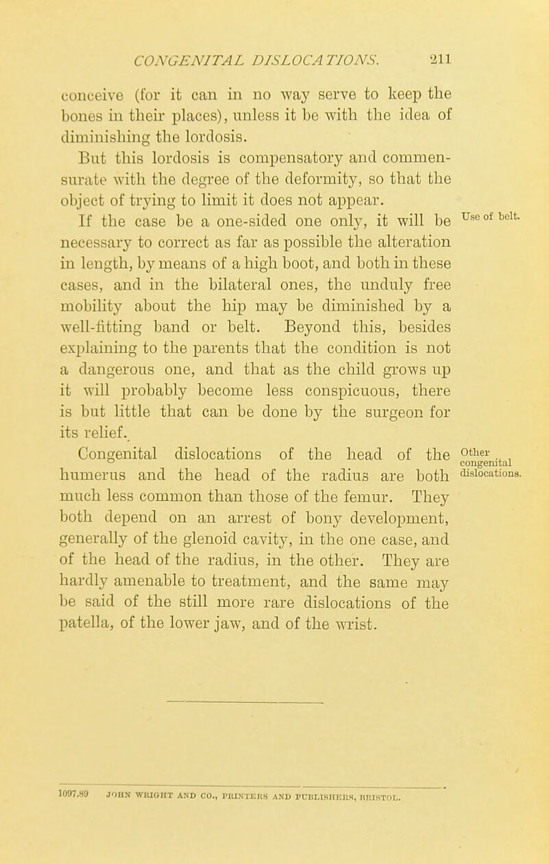 conceive (for it can in no way serve to keep the bones in their places), unless it be with the idea of diminishing the lordosis. But this lordosis is compensatory and commen- surate with the degree of the deformity, so that the object of trying to limit it does not appear. If the case be a one-sided one only, it will be Use of bclt necessary to correct as far as possible the alteration in length, by means of a high boot, and both in these cases, and in the bilateral ones, the unduly free mobility about the hip may be diminished by a well-fitting band or belt. Beyond this, besides explaining to the parents that the condition is not a dangerous one, and that as the child grows up it will probably become less conspicuous, there is but little that can be done by the surgeon for its relief. Congenital dislocations of the head of the other., , ° congenital humerus and the head of the radius are both ^locations, much less common than those of the femur. They both depend on an arrest of bony development, generally of the glenoid cavity, in the one case, and of the head of the radius, in the other. They are hardly amenable to treatment, and the same may be said of the still more rare dislocations of the patella, of the lower jaw, and of the wrist. 1087.KU JOHN WIUOIIT AND CO., I'UINTKKS AND PUDLISIIKUS, HIUKTOr..