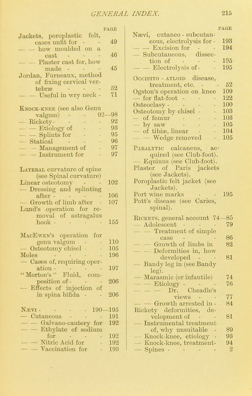 PAGE Jackets, poroplastic felt, cases unfit for - - 49 how moulded on a cast 46 Plaster cast for, how made 45 Jordan, Furneaux, method of fixing cervical ver- tebrae 52 Useful in wry neck - 71 Knock-knee (see also Genu valgum) - - 92—98 — Rickety- - - 92 ■ Etiology of - - 93 Splints for - 95 — Statical 96 -— Management of - 97 — — Instrument for - 97 Lateral curvature of spine (see Spinal curvature) Linear osteotomy - - 102 — Dressing and splinting after - - - - 106 — Growth of limb after - 107 Lund's operation for re- moval of astragalus hook - 155 MacEwen's operation for genu valgum - - 110 — Osteotomy chisel - - 105 Moles - - ^ - - 196 — Cases of, requiring oper- ation - - - - 197  Morton's Fluid, com- position of - - - 206 — Effects of injection of in spina bifida - - 206 N;evi .... 190—195 — Cutaneous - - - 191 Galvano-cautery for 192 — — Ethylate of sodium for 192 Nitric Acid for - 192 — — Vaccination for - 193 PAGE Noevi, cutanco - subcutan- eous, electrolysis for - 193 Excision for - - 194 - Subcutaneous, dissec- tion of 195 Electrolysis of- - 195 Occipito - atloid disease, treatment, etc. - - 52 Ogston's operation on knee 109 — for flat-foot - - - 122 Osteoclasy - 100 Osteotomy by chisel - - 103 — of femur - - 103 — by saw - - 105 - of tibiae, linear - - 104 Wedge removed - 105 Paralytic calcaneus, ac- quired (see Club-foot). - Equiuus (see Club-foot). Plaster of Paris jackets (see Jackets). Poroplastic felt jacket (see Jackets). Port wine marks - - 195 Pott's disease (see Caries, spinal). Rickets, general account 74 -85 — Adolescent - 79 — — Treatment of simple case 86 — Growth of limbs in 82 — - Deformities in, how developed 81 — Bandy leg in (see Bandy leg). — Marasmic (or infantile) 74 Etiology - 76 Dr. Cheadle's views 77 Growth arrested in - 84 Rickety deformities, de- velopment of 81 — Instrumental treatment of, why unsuitable - 89 - Knock-knee, etiology - 93 — Knock-knee, treatment- 94 — Spines - 2