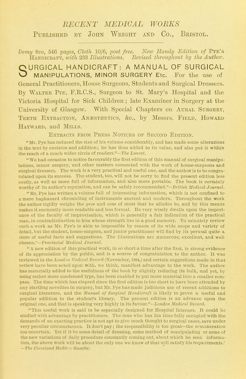 Published by John Wright and Co., Bristol. Demy 8vo, 54G 2>a<7cs, Cloth 10/G, jiost free. New Handy Edition of Pye's Handicraft, with 233 Illustrations. Revised throughout by the Author. URGiCAL HANDICRAFT: A MANUAL OF SURGICAL <J MANIPULATIONS, MINOR SURGERY Etc. For the use of General Practitioners, House Surgeons, Students and Surgical Dressers. By Walter Pye, F.K.C.S., Surgeon to St. Mary's Hospital and the Victoria Hospital for Sick Children ; late Examiner in Surgery at the University of Glasgow. With Special Chapters on Aural Surgery, Teeth Extraction, Anaesthetics, &c, by Messrs. Field, Howard Hayward, and Mills. Mr. Pye has reduced the size of his volume considerably, and has made some alterations in the text by excision and addition; he has thus added to its value, and also put it within the reach of a much wider circle of readers.—The Lancet.  We had occasion to notice favourably the first edition of this manual of surgical manipu- lations, minor surgery, and other matters connected with the work of house-surgeons and surgical dressers. The work is a very practical and useful one. and the author is to be congra- tulated upon its success. The student, too, will not be sorry to find the present edition less costly, as well as more full of information, and also more portable. The book is certainly worthy of its author's reputation, and can be safely recommended.—British Medical Journal.  Mr. Pye has written a volume full of interesting information, which is not confined to a mere haphazard chronicling of instruments ancient and modern. Throughout the work the author rigidly weighs the pros and cons of most that he alludes to, and by this means makes it eminently more readable and less formal. He very wisely dwells upon the import- ance of the faculty of improvisation, which is generally a fair indication of the practical man, in contradistinction to him whose strength lies in a good memory. To minutely review such a work as Mr. Pye's is akin to impossible by reason of its wide soope and variety of detail, but the student, house-surgeon, and junior practitioner will And by its perusal quite a store of useful facts and suggestions. The illustrations are numerous, excellent, and well chosen.'— Provincial Medical Journal.  A new edition of this practical work, in so short a time after the first, is strong evidence of its appreciation by the public, and is a source of congratulation to the author. It was reviewed in the London Medical Itccord (November, 1884,) and certain suggestions made in that review have been acted upon with, we think, manifest advantage to the work. The author has materially added to the usefulness of the book by slightly reducing its bulk, and yet, by using rather more condensed type, has been enabled to put more material into a smaller com- pass. The time which has elapsed since the first edition is too short to have been attended by any startling novelties in surgery, but Mr. Pye has made judicious use of recent additions to surgical literature, and the Manual of Surgical Handicraft is likely to prove a useful and popular addition to the student's library. The present edition is an advance upon the original one, and that is speaking very highly in its favour.--Lon<Zo?> Medical Record. This useful work is said to be especially designed for Hospital Internes. It could be studied with advantage by practitioners. The man who has his time fully occupied with the demands of an exacting practice is not apt to give much thought to surgical cases, save under very peculiar circumstances. It don't pay; the responsibility is too great—the remuneration too uncertain. Yet if it be some detail of dressing, some method of manipulating or some of the new variations of daily procedure constantly coining out, about which ho sock informa- tion, the above work will be about the only one we know of that will satisfy his requirements.' — The Cleveland Medic u Gazelle. Extracts from Press Notices of Second Edition.