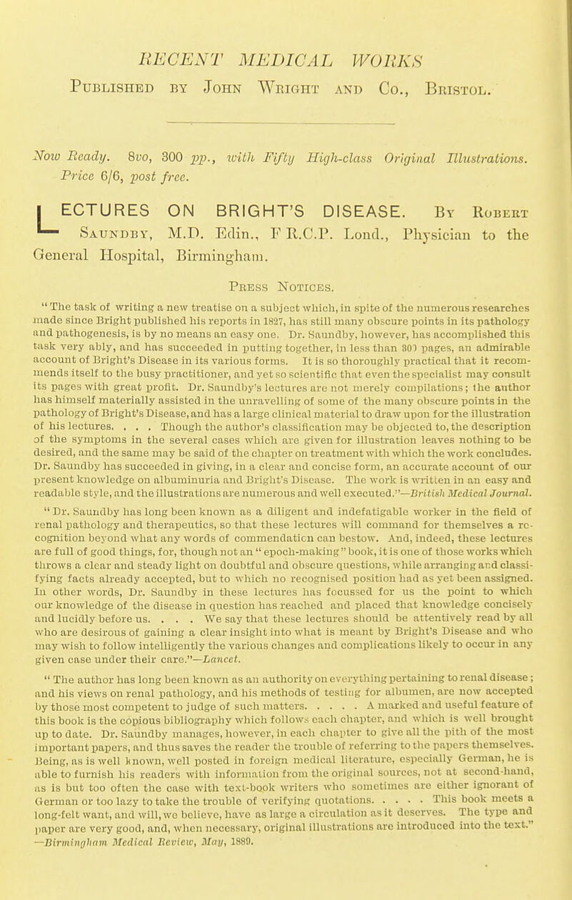 Published by John Wright and Co., Bristol. Notu Ready. 8vo, 300 pp., with Fifty High-class Original Hhislralions. Price 6/6, post free. I ECTURES ON BRIGHT'S DISEASE. By Robert 1— Saundby, M.D. Edin., F R.C.P. Lond., Physician to the General Hospital, Birmingham.  The task of writing a new treatise on a subject which, in spite of the numerous researches made since Bright published his reports in 1827, has still many obscure points in its pathology unci pathogenesis, is by no means an easy one. Dr. Saundby, however, has accomplished this task very ably, and has succeeded in putting together, in less than 301 pages, an admirable account of Bright's Disease in its various forms. It is so thoroughly practical that it recom- mends itself to the busy practitioner, and yet so scientific that even the specialist may consult its pages with great profit. Dr. Saundby's lectures are not merely compilations; the author has himself materially assisted in the unravelling of some of the many obscure points in the pathology of Bright's Disease, and has a large clinical material to draw upon for the illustration of his lectures. . . . Though the author's classification may be objected to, the description of the symptoms in the several cases which are given for illustration leaves nothing to be desired, and the same may be said of the chapter on treatment with which the work concludes. Dr. Saundby has succeeded in giving, in a clear and concise form, an accurate account of our present knowledge on albuminuria and Bright's Disease. The work is written in an easy and readable style, and the illustrations are numerous and well executed.—British Medical Journal.  Dr. Saundby has long been known as a diligent and indefatigable worker in the field of renal pathology and therapeutics, so that these lectures will command for themselves a re- cognition beyond what any words of commendation can bestow. And, indeed, these lectures are full of good things, for, though not an  epoch-making book, it is one of those works which throws a clear and steady light on doubtful and obscure questions, while arranging and classi- fying facts already accepted, but to which no recognised position had as yet been assigned. In other words, Dr. Saundby in these lectures has focussed for us the point to which our knowledge of the disease in question has reached and placed that knowledge concisely and lucidly before us. . . . We say that these lectures should be attentively read by all who are desirous of gaining a clear insight into what is meant by Bright's Disease and who may wish to follow intelligently the various changes and complications likely to occur in any given case under their care.—Lancet.  The author has long been known as an authority on everything pertaining to renal disease; and his views on renal pathology, and his methods of testing for albumen, are now accepted by those most competent to judge of such matters A marked and useful feature of this book is the copious bibliography which follows each chapter, and which is well brought up to date. Dr. Saundby manages, however, in eacli chapter to give all the pith of the most important papers, and thus saves the reader the trouble of referring to the papers themselves. Being, as is well known, well posted in foreign medical literature, especially German, he is able to furnish his readers with information from the original sources, not at second-hand, as is but too often the case with text-book writers who sometimes are either ignorant of German or too lazy to take the trouble of verifying quotations This book meets a long-felt want, and will, wo believe, have as large a circulation as it deserves. The type and paper are very good, and, when necessary, original illustrations arc introduced into the text. —Birmingham Medical Review, May, 1889. Peess Notices.