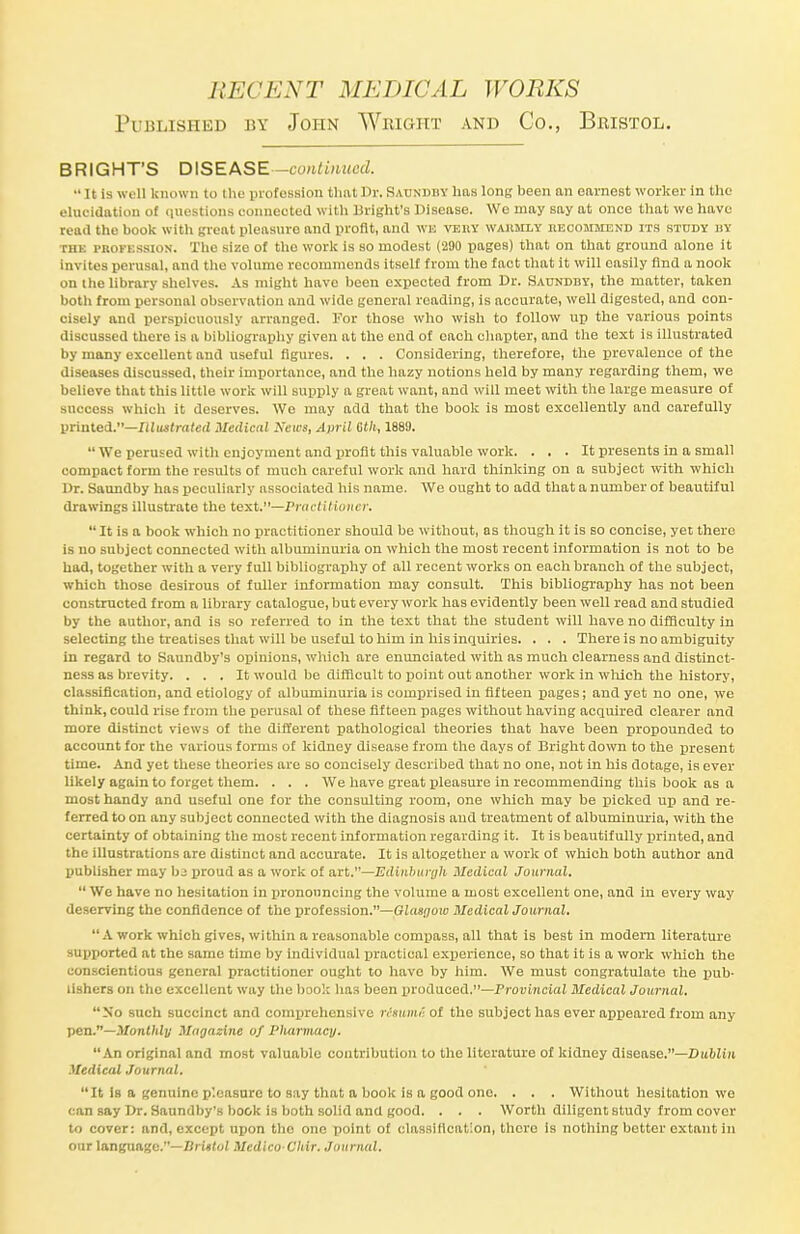 Published by John Weight and Co., Bristol. BRIGHT'S DISEASE—continued.  It is well known to the profession that Dr. Saundiiv has long been an earnest worker in the elucidation of questions connected with Bright's Disease. We may say at once that we have read the book with great pleasure and profit, and wh veiiy warmly recommend its study BY thk profession. The sizo of tho work is so modest (290 pages) that on that ground alone it invites perusal, and the volume recommends itself from the fact that it will easily find a nook on the library shelves. As might have been expected from Dr. Saundby, the matter, taken both from personal observation and wide general reading, is accurate, well digested, and con- cisely and perspicuously arranged. For those who wish to follow up the various points discussed there is a bibliography given at the end of each chapter, and the text is illustrated by many excellent and useful figures. . . . Considering, therefore, the prevalence of the diseases discussed, their importance, and the hazy notions held by many regarding them, we believe that this little work will supply a great want, and will meet with the large measure of success which it deserves. We may add that the book is most excellently and carefully printed.—Illustrated Medical News, April 6th, 1889.  We perused with enjoyment and profit this valuable work. ... It presents in a small compact form the results of much careful work and hard thinking on a subject with which Dr. Saundby has peculiarly associated his name. We ought to add that a number of beautiful drawings illustrate the text.—Practitioner. It is a book which no practitioner should be without, as though it is bo concise, yet there is no subject connected with albuminuria on which the most recent information is not to be had, together with a very full bibliography of all recent works on each branch of the subject, which those desirous of fuller information may consult. This bibliography has not been constructed from a library catalogue, but every work has evidently been well read and studied by the author, and is so referred to in the text that the student will have no difficulty in selecting the treatises that will be useful to him in his inquiries. . . . There is no ambiguity in regard to Saundby's opinions, which are enunciated with as much clearness and distinct- ness as brevity. . . . It would be difficult to point out another work in which the history, classification, and etiology of albuminuria is comprised in fifteen pages; and yet no one, we think, could rise from the perusal of these fifteen pages without having acquired clearer and more distinct views of the different pathological theories that have been propounded to account for the various forms of kidney disease from tho days of Bright down to the present time. And yet these theories are so concisely described that no one, not in his dotage, is ever likely again to forget them. . . . We have great pleasure in recommending this book as a most handy and useful one for the consulting room, one which may be picked up and re- ferred to on any subject connected with the diagnosis and treatment of albuminuria, with the certainty of obtaining the most recent information regarding it. It is beautifully printed, and the illustrations are distinct and accurate. It is altogether a work of which both author and publisher may bj proud as a work of art.—Edinburgh Medical Journal.  We have no hesitation in pronouncing the volume a most excellent one, and in every way deserving the confidence of the profession.—Glasgow McdicalJournal. A work which gives, within a reasonable compass, all that is best in modem literature supported at the same time by individual practical experience, so that it is a work which the conscientious general practitioner ought to have by him. We must congratulate the pub- lishers on the excellent way the book has been produced.—Provincial Medical Journal. No such succinct and comprehensive rtmmioi the subject has ever appeared from any pen.—Monthly Magazine of Pharmacy. An original and most valuable contribution to the literature of kidney disease.—Dublin. Medical Journal. It Is a genuine pleasure to say that a book is a good one. . . . Without hesitation we can say Dr. Saundby's book is both solid and good. . . . Worth diligent study from cover to cover: and, except upon the one point of classification, there is nothing better extant in our language.—Bristol Medico Chir. Journal.