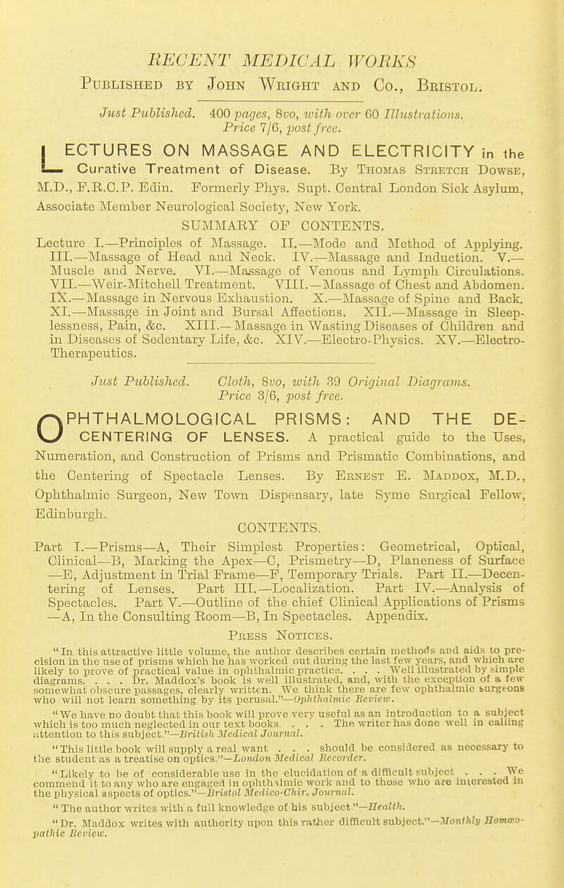 Published by John Wright and Co., Bristol. Just Published. 400 pages, 8vo, with over CO Illustrations. Price 7/6, post free. LECTURES ON MASSAGE AND ELECTRICITY in the Curative Treatment of Disease. By Thomas Stbetch Dowse, M.D., F.R.C.P. Bain. Formerly Phys. Supt. Central London Sick Asylum, Associate Member Neurological Society, New York. SUMMARY OP CONTENTS. Lecture I.—Principles of Massage. II.—Mode and Metbod of Applying. III.—Massage of Head and Neck. IV.—Massage and Induction. V.— Muscle and Nerve. VI.—Massage of Venous and Lymph Circulations. VII.—Weir-Mitchell Treatment. VIII.—Massage of Chest and Abdomen. IX.—Massage in Nervous Exhaustion. X.—Massage of Spine and Back. XI.—Massage in Joint and Bursal Affections. XII.—Massage in Sleep- lessness, Pain, &c. XIII.—Massage in Wasting Diseases of Children and in Diseases of Sedentary Life, &c. XIV.—Electro-Physics. XV.—Electro- Therapeutics. Just Published. Cloth, 8vo, with 39 Original Diagrams. Price 3/6, post free. OPHTHALMOLOGICAL PRISMS: AND THE DE- CENTERING OF LENSES. A practical guide to the Uses, Numeration, and Construction of Prisms and Prismatic Combinations, and the Centering of Spectacle Lenses. By Ebnest E. Maddox, M.D., Ophthalmic Surgeon, New Town Dispensary, late Syrne Surgical Fellow, Edinburgh. CONTENTS. Part I.—Prisms—A, Their Simplest Properties : Geometrical, Optical, Clinical—B, Marking the Apex—C, Prismetry—D, Planeness of Surface —E, Adjustment in Trial Frame—F, Temporary Trials. Part EE.—Decen- tering of Lenses. Part III.—Localization. Part IV.—Analysis of Spectacles. Part V.—Outline of the chief Clinical Applications of Prisms —A, In the Consulting Room—B, In Spectacles. Appendix. Pbess Notices. In this attractive little volume, the author describes certain methods and aids lo pre- cision in the use of prisms which he has worked out during the last, few years, and which are likely to prove of practical value in ophthalmic practice. . . . Well illustrated by simple diagrams. . . . Dr. Maddox's book is well illustrated, and, with the exception of a few somewhat obscure passages, clearly written. We think there are few ophthalmic surgeons who will not learn something by its perusal.— Ophtlialmic Bevlew. We have no doubt that this book will prove very useful as an introduction to a subject which is too much neglected in our text books . . . The writer has done well in calling attention to this subject.—BHtish Medical Journal. This little book will supply a real want . . . should be considered as necessary to the student as a treatise on optics.—London Medical Recorder. Likely to be of considerable use in the elucidation of a difficult subject . . . We commend it to any who are engaged In ophth lhnie work and to those who are interested m the physical aspects of optics.—Bristol Mcdico-Chir. Journal.  The author writes with a full knowledge of his subject —HeaUTu Dr. Maddox writes with authority upon this rather difficult subject.—Monthly nomwo- palhie Beview.