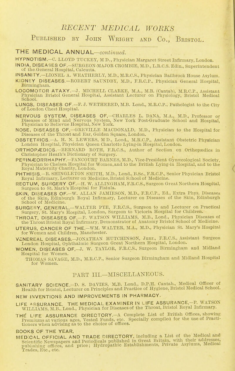 Published by John Wright and Co., Bristol. THE MEDICAL ANNUAL—continued. HYPNOTISM—C. LLOYD TUCKEY, M D., Physician Margaret Street Infirmary, London. INDIA, DISEASES OF.-SURGEON-MAJOR CROMBIE, M.I)., L.R.C.S. Edin., Superintendent of the General Hospital, Calcutta. INSANITY.—LIONEL A. WEATHERLY, M.D., M.R.C.S., Physician Bailbrook House Asylum. KIDNEY DISEASES.—ROBERT SAUNDBY, M.D., F.R.C.P., Physician General Hospital, Birmingham. LOCOMOTOR ATAXY.—J. MICHELL CLARKE, M.A., M.B. (Cantab), M.R.C.P., Assistant Physician Bristol General Hospitj.1, Assistant Lecturer on Physiology, Bristol Medical School. LUNGS, DISEASES OF,—F. J. WETHERED, M.B. Lond., M.R.C.P., Pathologist to the City of London Chest Hospital. NERVOUS SYSTEM, DISEASES OF,—CHARLES L. DANA, M.A., M.D., Professor of Diseases of Mind and Nervous System, New York Post-Graduate School and Hospital, Physician to Bellevue Hospital, New York. NOSE. DISEASES OF,—GREVILLE MACDONALD, M.D., Physician to the Hospital for Diseases of the Throat and Ear, Golden Square, London. OBSTETRICS.—A. H. N. LEWERS, M D., Lond., M.R.C.P., Assistant Obstetric Physician London Hospital, Physician Queen Charlotte Lying-in Hospital, London. ORTHOPAEDICS.—BERNARD ROTH, F.R.C.S., Author of Section on Orthopa>dics in Christopher Heath's Dictionary of Surgery. PERINEORRHAPHY.— FANCOURT BARNES, M.D., Vice-President Gynecological Society, Physician to Chelsea Hospital for Women, and to the British Lying-in Hospital, and to the Royal Maternity Charity, London. PHTHISIS.—R.SHINGLETON SMITH, M.D., Lond., B.Sc, F.R.C.P., Senior Physician Bristol Royal Infirmary, Lecturer on Medicine, Bristol School of Medicine. RECTUM, SURGERY OF.—H. W. ALLINGHAM, F.R.C.S., Surgeon Great Northern Hospital, Surgeon to St. Mark's Hospital for Fistula. SKiN, DISEASES OF.—W. ALLAN JAMIESON, M.D., F.R.C.P., Ed., Extra Phys. Diseases of the Skin, Edinburgh Royal Infirmary, Lecturer on Diseases of the Skin, Edinburgh School of Medicine. SURGERY, GENERAL,—WALTER PYE, F.R.C.S., Surgeon to and Lecturer on Practical Surgery, St. Mary's Hospital, London, Surgeon to Victoria Hospital for Children. THROAT, DISEASES OF,—P. WATSON WILLIAMS, M.B., Lond., Physician Diseases of the Throat Bristol Royal Infirmary, Demonstrator of Anatomy Bristol School of Medicine. UTERUS, CANCER OF THE—WM. WALTER, M.A., M.D., Physician St. Mary's Hospital for Women and Children, Manchester. VENEREAL DISEASES—JONATHAN HUTCHINSON, Junr., F.R.C.S., Assistant Surgeon London Hospital, Ophthalmic Surgeon Great Northern Hospital, London. WOMEN, DISEASES OF.—J. W. TAYLOR, F.R.C.S., Surgeon Birmingham and Midland Hospital for Women. THOMAS SAVAGE, M.D., M.R.C.P., Senior Surgeon Birmingham and Midland Hospital for Women. PART III.—MISCELLANEOUS. SANITARY SCIENCE—D. S. DAVIES, M.B. Lond., D.P.H. Cantab., Medical Officer of Health for Bristol, Lecturer on Principles and Practice of Hygiene, Bristol Medical School. NEW INVENTIONS AND IMPROVEMENTS IN PHARMACY. LIFE ASSURANCE THE MEDICAL EXAMINER IN LIFE ASSURANCE.-P. WATSON WILLIAMS, M.B., Lond., Physician for Diseases of the Throat, Bristol Royal Infirmary. THE LIFE ASSURANCE DIRECTORY.—A Complete List of British Offices, showing Premiums at various ages, Vested Funds, etc. Specially compiled for the use of Practi- tioners when advising as to the choice of offices. BOOKS OF THE YEAR. MEDICAL OFFICIAL AND TRADE DIRECTORY, including a List of the Medical and Scientific Newspapers and Periodicals published in Great Britain, with their addresses, publishing offices, and price; Hydropathic Establishments, Private Asylums, Medical Trades, Etc., etc.